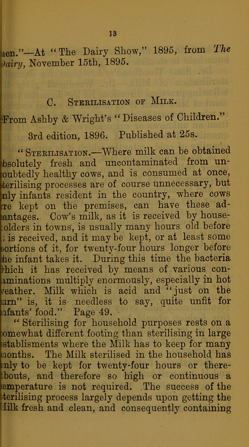 ien.”—At “The Dairy Show,” 1895, from The Dairy, November 15th, 1895. C. Sterilisation of Milk. From Ashby & Wright’s “Diseases of Children.” 3rd edition, 1896. Published at 25s. “ Sterilisation.—Where milk can be obtained absolutely fresh and uncontaminated from un- oubtedly healthy cows, and is consumed at once, terilising processes are of course unnecessary, but nly infants resident in the country, where cows re kept on the premises, can have these ad- santages. Cow’s milk, as it is received by house- olders in towns, is usually many hours old before ; is received, and it maybe kept, or at least some jortions of it, for twenty-four hours longer before he infant takes it. During this time the bacteria Ihich it has received by means of various con- iminations multiply enormously, especially in hot leather. Milk which is acid and “just on the urn” is, it is needless to say, quite unfit for afants’ food.” Page 49. “ Sterilising for household purposes rests on a omewhat different footing than sterilising in large stablisments where the Milk has to keep for many Qonths. The Milk sterilised in the household has nly to be kept for twenty-four hours or there- bouts, and therefore so high or continuous a emperature is not required. The success of the terilising process largely depends upon getting the lilk fresh and clean, and consequently containing