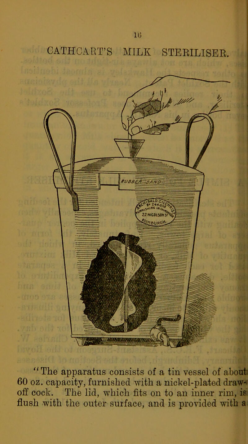 10 CATHCART’S MILK STERILISER. “The apparatus consists of a tin vessel of about 60 oz. capacity, furnished with a nickel-plated draw* off cock. The lid, which fits on to an inner rim, is flush with the outer surface, and is provided with a