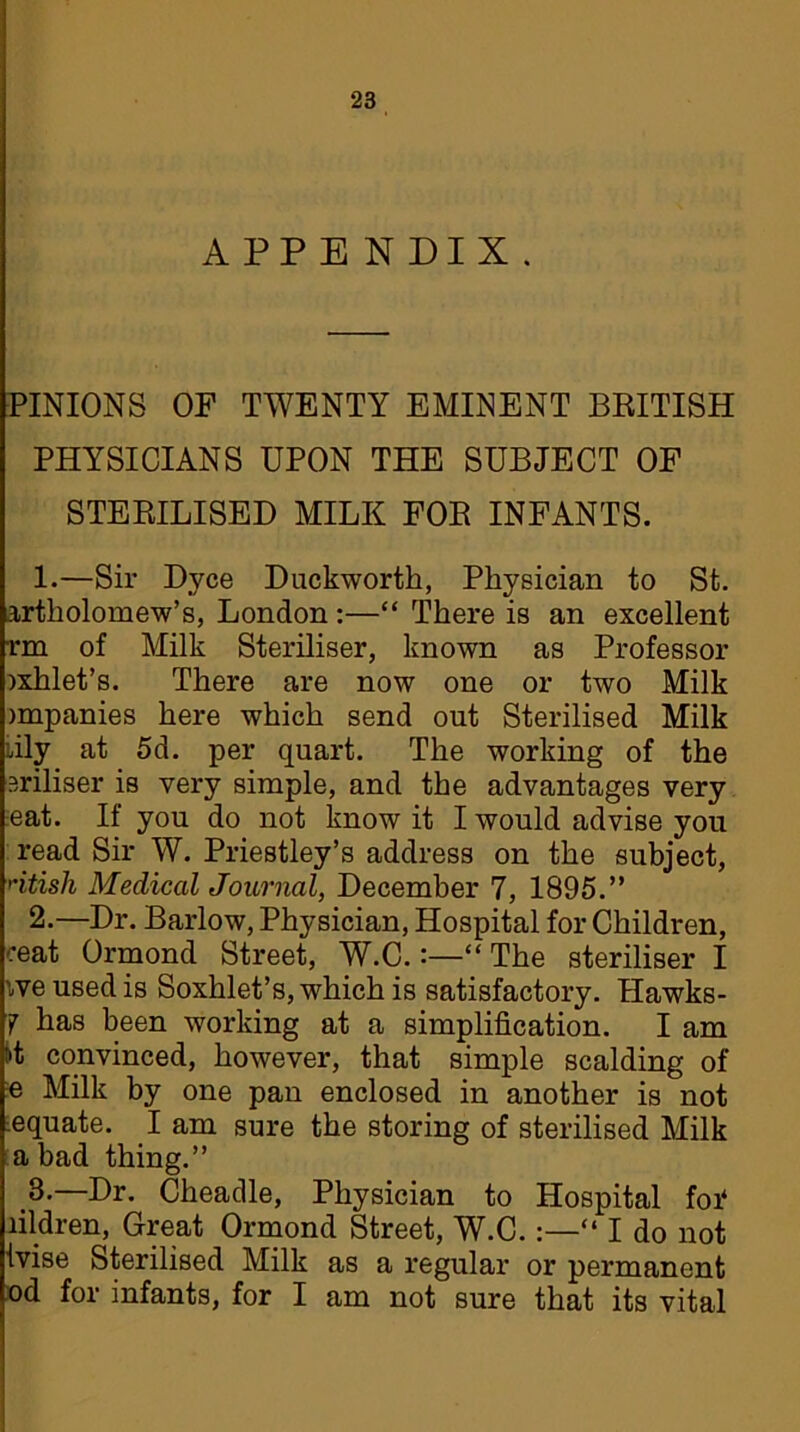 APPENDIX. PINIONS OF TWENTY EMINENT BRITISH PHYSICIANS UPON THE SUBJECT OF STERILISED MILK FOR INFANTS. 1. —Sir Dyce Duckworth, Physician to St. artholomew’s, London :—“ There is an excellent rm of Milk Steriliser, known as Professor )xhlet’s. There are now one or two Milk jmpanies here which send out Sterilised Milk :ily at 5d. per quart. The working of the eriliser is very simple, and the advantages very eat. If you do not know it I would advise you read Sir W. Priestley’s address on the subject, ntish Medical Journal, December 7, 1895.” 2. —Dr. Barlow, Physician, Hospital for Children, ceat Ormond Street, W.C.The steriliser I we used is Soxhlet’s, which is satisfactory. Hawks- 7 has been working at a simplification. I am tit convinced, however, that simple scalding of e Milk by one pan enclosed in another is not iequate. I am sure the storing of sterilised Milk a bad thing.” .3-—Ur. Cheadle, Physician to Hospital foi4 lildren, Great Ormond Street, W.C.:—“ I do not ivise Sterilised Milk as a regular or permanent od for infants, for I am not sure that its vital