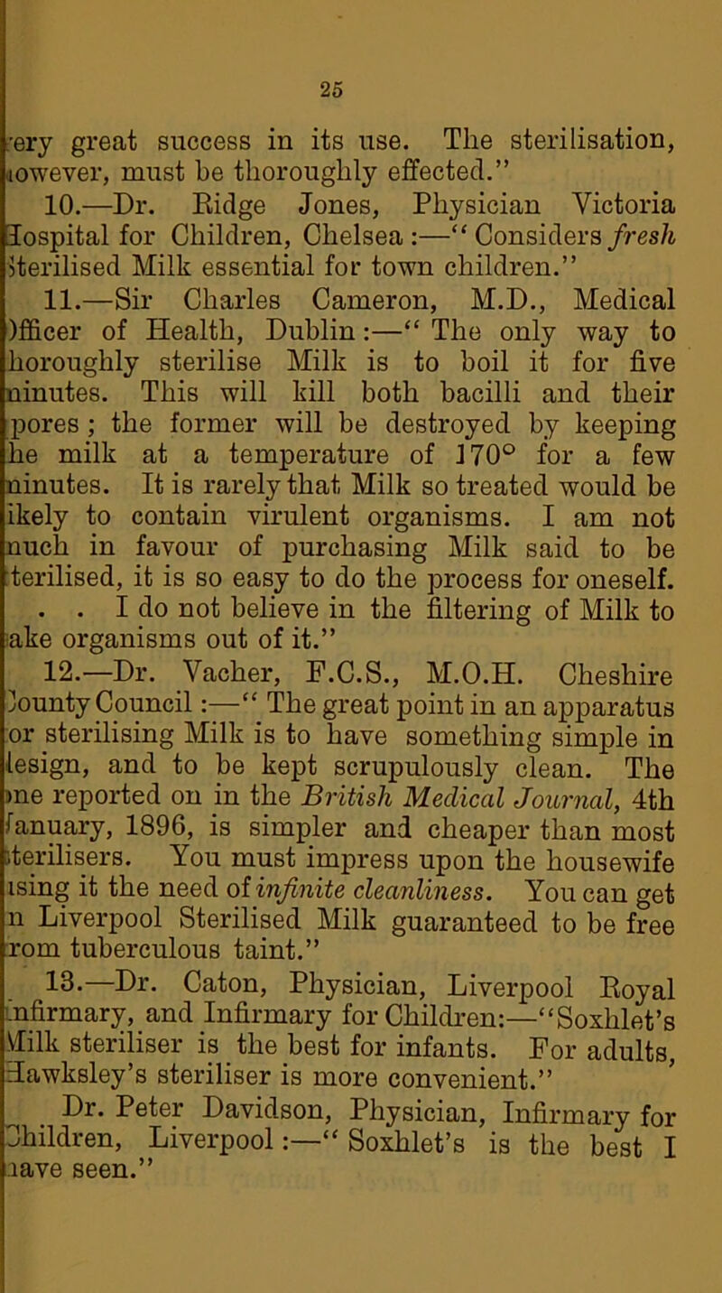 ;ery great success in its use. The sterilisation, jowever, must be thoroughly effected.” 10. —Dr. Eidge Jones, Physician Victoria lospital for Children, Chelsea:—“ Considers fresh Sterilised Milk essential for town children.” 11. —Sir Charles Cameron, M.D., Medical )fficer of Health, Dublin:—“ The only way to horoughly sterilise Milk is to boil it for five ninutes. This will kill both bacilli and their pores ; the former will be destroyed by keeping he milk at a temperature of 170° for a few ninutes. It is rarely that Milk so treated would be ikely to contain virulent organisms. I am not nuch in favour of purchasing Milk said to be terilised, it is so easy to do the process for oneself. . . I do not believe in the filtering of Milk to ake organisms out of it.” 12. —Dr. Vacher, F.C.S., M.O.H. Cheshire lounty Council:—“ The great point in an apparatus or sterilising Milk is to have something simple in design, and to be kept scrupulously clean. The me reported on in the British Medical Journal, 4th January, 1896, is simpler and cheaper than most sterilisers. You must impress upon the housewife ising it the need of infinite cleanliness. You can get n Liverpool Sterilised Milk guaranteed to be free rom tuberculous taint.” 16-—Dr. Caton, Physician, Liverpool Eoyal infirmary, and Infirmary for Children:—“Soxhlet’s tfilk steriliser is the best for infants. For adults, Tawksley’s steriliser is more convenient.” Dr. Peter Davidson, Physician, Infirmary for Children, LiverpoolSoxhlet’s is the best I lave seen.”