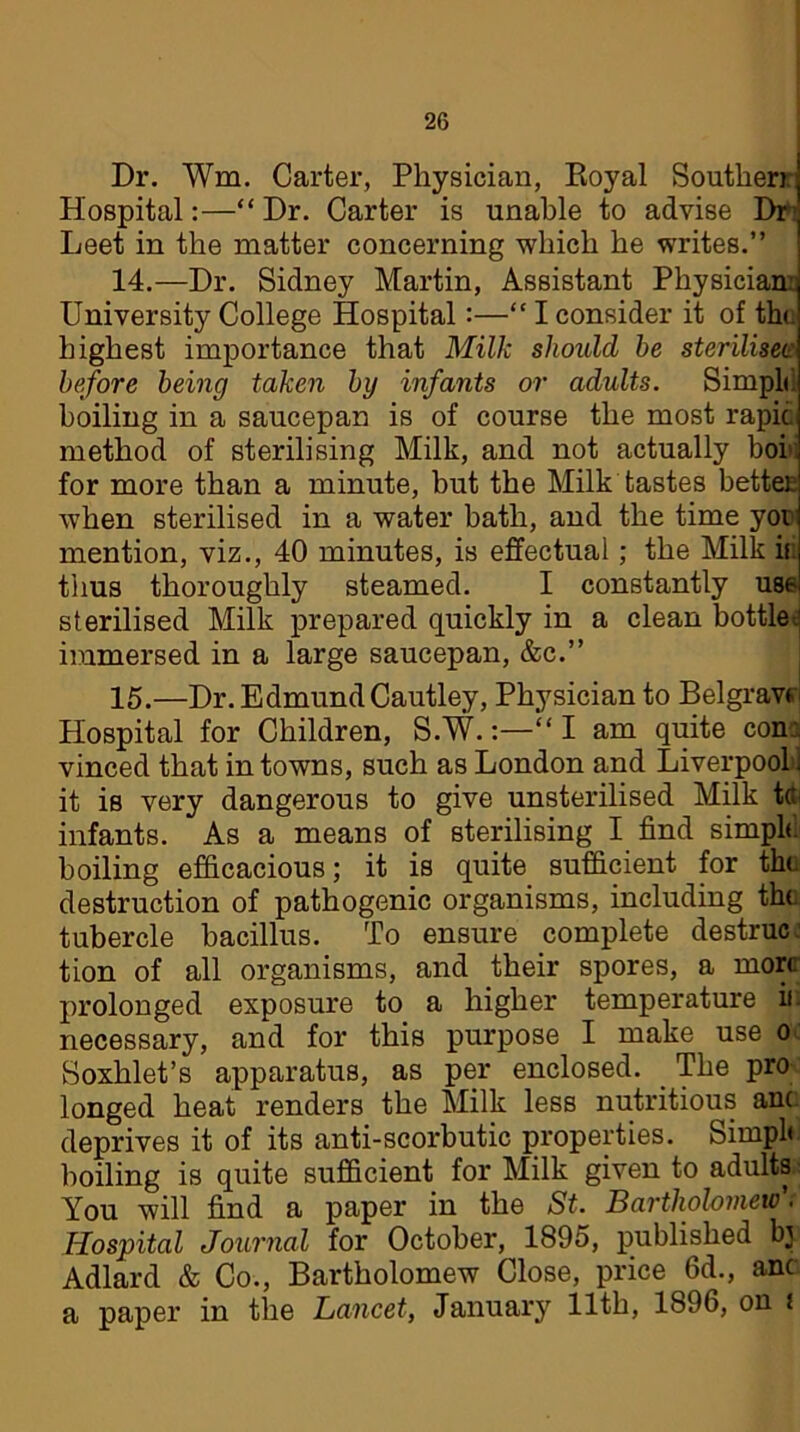 Dr. Wm, Carter, Physician, Royal Souther). Hospital:—“ Dr. Carter is unable to advise Dr1! Leet in the matter concerning which he writes.” 14. —Dr. Sidney Martin, Assistant Physician: University College Hospital:—“ I consider it of the highest importance that Milk should he steriliser before being taken by infants or adults. Simple boiling in a saucepan is of course the most rapid method of sterilising Milk, and not actually bob for more than a minute, but the Milk tastes better when sterilised in a water bath, and the time you mention, viz., 40 minutes, is effectual; the Milk if thus thoroughly steamed. I constantly use sterilised Milk prepared quickly in a clean bottle.; immersed in a large saucepan, &c.” 15. —Dr. Edmund Cautley, Physician to Belgravf * Hospital for Children, S.W.'“ I am quite con. vinced that in towns, such as London and Liverpool)] it is very dangerous to give unsterilised Milk tct infants. As a means of sterilising I find simple boiling efficacious; it is quite sufficient for the destruction of pathogenic organisms, including the tubercle bacillus. To ensure complete destruc. tion of all organisms, and their spores, a more prolonged exposure to a higher temperature ifi necessary, and for this purpose I make use o Soxhlet’s apparatus, as per enclosed. The pro longed heat renders the Milk less nutritious ant. deprives it of its anti-scorbutic properties. Simph boiling is quite sufficient for Milk given to adults You will find a paper in the St. Bartholomew t Hospital Journal for October, 1895, published bj Adlard & Co., Bartholomew Close, price 6d., anc a paper in the Lancet, January 11th, 1896, on i