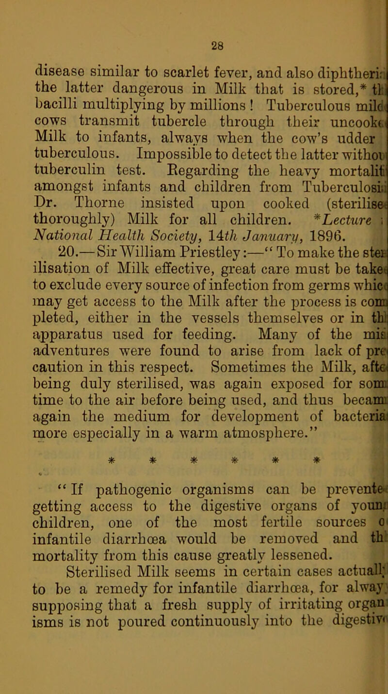 disease similar to scarlet fever, and also diphtheri; the latter dangerous in Milk that is stored,* th bacilli multiplying by millions ! Tuberculous mild< cows transmit tubercle through their uncookei Milk to infants, always when the cow’s udder tuberculous. Impossible to detect the latter withoi tuberculin test. Regarding the heavy mortalit amongst infants and children from Tuberculosis: Dr. Thorne insisted upon cooked (sterilise* thoroughly) Milk for all children. *Lecture ; National Health Society, 14th January, 1896. 20.— Sir William Priestley:—“ To make the ster ilisation of Milk effective, great care must be take to exclude every source of infection from germs whici: may get access to the Milk after the process is com pleted, either in the vessels themselves or in th.; apparatus used for feeding. Many of the min adventures were found to arise from lack of prej caution in this respect. Sometimes the Milk, aftel being duly sterilised, was again exposed for sour; time to the air before being used, and thus becam. again the medium for development of bacteria: more especially in a warm atmosphere.” ****** “ If pathogenic organisms can be prevented getting access to the digestive organs of youn; children, one of the most fertile sources o infantile diarrhoea would be removed and th mortality from this cause greatly lessened. Sterilised Milk seems in certain cases actual! to be a remedy for infantile diarrhoea, for alway supposing that a fresh supply of irritating organ isms is not poured continuously into the digestiv*