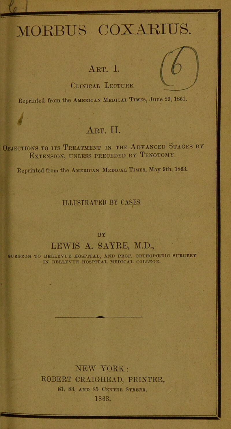 Art. I. Clinical Lecture. Reprintod from the American Medical Times, June 29, 1861. Art. II. Objections to its Treatment in the Advanced Stages by Extension, unless preceded by Tenotomy. Reprinted from the American Medical Times, May 9th, 1863. ILLUSTRATED BY CASES. BY LEWIS A. SAYRE, M.D., BCP.OEON TO BELLEVUE HOSPITAL, AND PROP. 0RTII0P03DIC SURGERY IN BELLEVUE HOSPITAL MEDICAL COLLEGE. I NEW YORK: ROBERT CRAIGHEAD, PRINTER, 81. 83, and 86 Centre Stkerr. 1863.