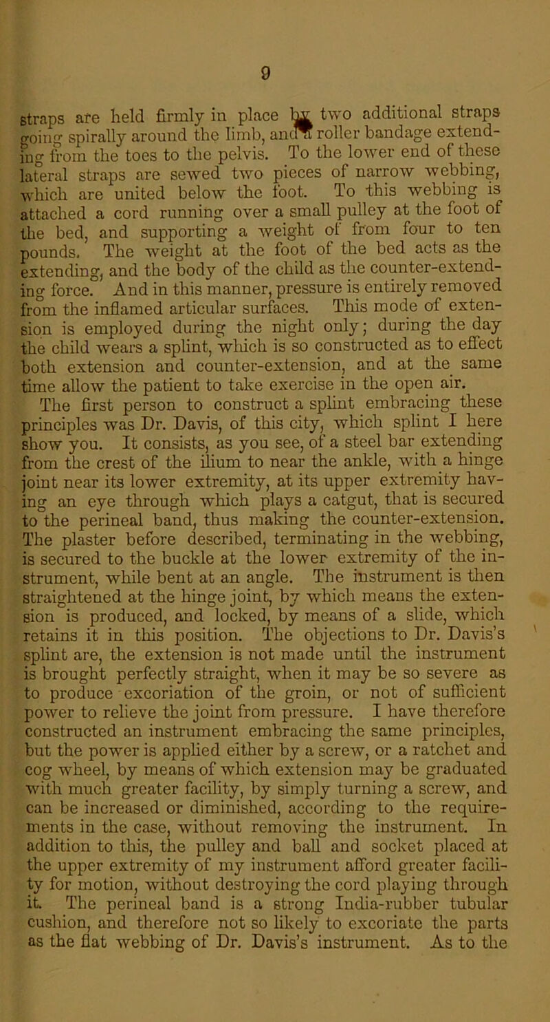 straps afe held firmly in place two additional straps going spirally around the limb, anuu roller bandage extend- ing from the toes to the pelvis. To the lower end of these lateral straps are sewed two pieces of narrow webbing, which are united below the loot. To this webbing is attached a cord running over a small pulley at the foot of the bed, and supporting a weight of from four to ten pounds. The weight at the foot of the bed acts as the extending, and the body of the child as the counter-extend- ing force. And in this manner, pressure is entirely removed from the inflamed articular surfaces. This mode of exten- sion is employed during the night only; during the day the child wears a splint, which is so constructed as to effect both extension and counter-extension, and at the. same time allow the patient to take exercise in the open air. The first person to construct a splint embracing these principles was Dr. Davis, of this city, which splint I here show you. It consists, as you see, of a steel bar extending from the crest of the ilium to near the ankle, with a hinge joint near its lower extremity, at its upper extremity hav- ing an eye through which plays a catgut, that is secured to the perineal band, thus making the counter-extension. The plaster before described, terminating in the webbing, is secured to the buckle at the lower extremity of the in- strument, while bent at an angle. The instrument is then straightened at the hinge joint, by which means the exten- sion is produced, and locked, by means of a slide, which retains it in this position. The objections to Dr. Davis’s splint are, the extension is not made until the instrument is brought perfectly straight, when it may be so severe as to produce excoriation of the groin, or not of sufficient power to relieve the joint from pressure. I have therefore constructed an instrument embracing the same principles, but the power is applied either by a screw, or a ratchet and cog wheel, by means of which extension may be graduated with much greater facility, by simply turning a screw, and can be increased or diminished, according to the require- ments in the case, without removing the instrument. In addition to this, the pulley and ball and socket placed at the upper extremity of my instrument afford greater facili- ty for motion, without destroying the cord playing through it. The perineal band is a strong India-rubber tubular cushion, and therefore not so likely to excoriate the parts as the flat webbing of Dr. Davis’s instrument. As to the