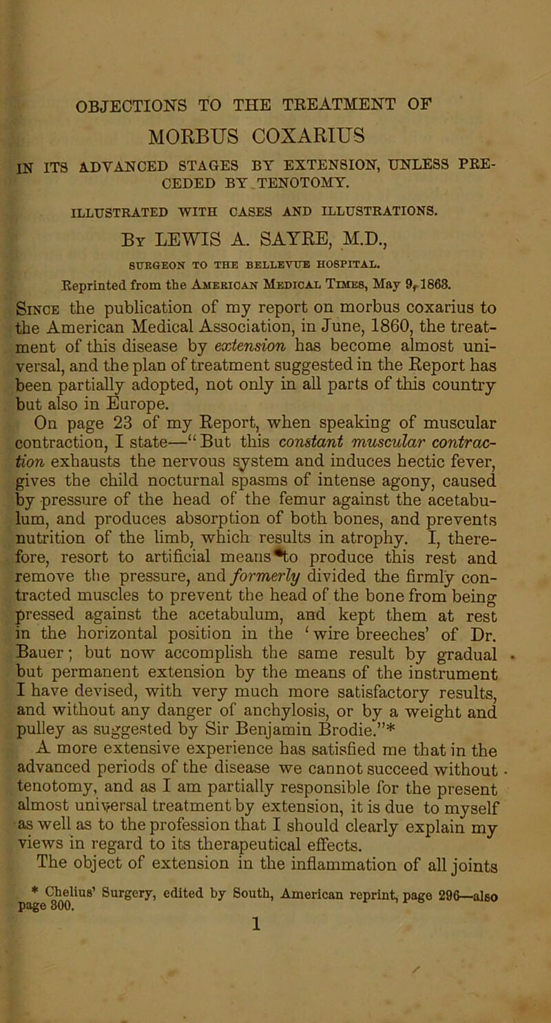 OBJECTIONS TO THE TREATMENT OF MORBUS COXARIUS IN ITS ADVANCED STAGES BY EXTENSION, UNLESS PRE- CEDED BY TENOTOMY. ILLUSTRATED WITH CASES AND ILLUSTRATIONS. By LEWIS A. SAYRE, M.D., SURGEON TO THE BELLEVUE HOSPITAL. Reprinted from the American Medical Times, May 9f 1863. Since the publication of my report on morbus coxarius to the American Medical Association, in June, 1860, the treat- ment of this disease by extension has become almost uni- versal, and the plan of treatment suggested in the Report has been partially adopted, not only in all parts of this country but also in Europe. On page 23 of my Report, when speaking of muscular contraction, I state—“But this constant muscular contrac- tion exhausts the nervous system and induces hectic fever, gives the child nocturnal spasms of intense agony, caused by pressure of the head of the femur against the acetabu- lum, and produces absorption of both bones, and prevents nutrition of the limb, which results in atrophy. I, there- fore, resort to artificial means*to produce this rest and remove the pressure, and formerly divided the firmly con- tracted muscles to prevent the head of the bone from being pressed against the acetabulum, and kept them at rest in the horizontal position in the ‘ wire breeches’ of Dr. Bauer; but now accomplish the same result by gradual but permanent extension by the means of the instrument I have devised, with very much more satisfactory results, and without any danger of anchylosis, or by a weight and pulley as suggested by Sir Benjamin Brodie.”* A more extensive experience has satisfied me that in the advanced periods of the disease we cannot succeed without tenotomy, and as I am partially responsible for the present almost universal treatment by extension, it is due to myself as well as to the profession that I should clearly explain my views in regard to its therapeutical effects. The object of extension in the inflammation of all joints * Chelius’ Surgery, edited by South, American reprint, page 296—also page 300.