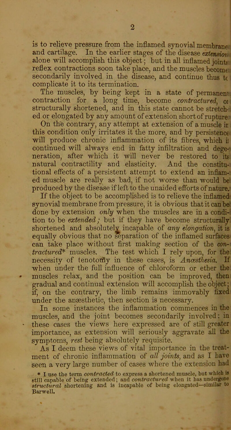 is to relieve pressure from the inflamed synovial membrane and cartilage. In the earlier stages of the disease extension, alone will accomplish this object; but in all inflamed jointf reflex contractions soon take place, and the muscles become secondarily involved in the disease, and continue thus tc complicate it to its termination. The muscles, by being kept in a state of permaneni contraction for a long time, become contractured, oi structurally shortened, and in this state cannot be stretch- ed or elongated by any amount of extension short of rupture On the contrary, any attempt at extension of a muscle ir this condition only irritates it the more, and by persistence will produce chronic inflammation of its fibres, which il continued will always end in fatty infiltration and dege- neration, after which it will never be restored to its natural contractility and elasticity. And the constitu- tional effects of a persistent attempt to extend an inflam- ed muscle are really as bad, if not worse than would be produced by the disease if left to the unaided efforts of nature. If the object to be accomplished is to relieve the inflamed synovial membrane from pressure, it is obvious that it can be done by extension only when the muscles are in a condi- tion to be extended; but if they have become structurally shortened and absolutely incapable of any elongation, it is equally obvious that no separation of the inflamed surfaces can take place without first making section of the con- tractured* muscles. The test which I rely upon, for the necessity of tenotomy in these cases, is Anaesthesia. If when under the full influence of chloroform or ether the * muscles relax, and the position can be improved, then gradual and continual extension will accomplish the object; if, on the contrary, the limb remains immovably fixed under the anaesthetic, then section is necessary. In some instances the inflammation commences in the muscles, and the joint becomes secondarily involved: in • these cases the views here expressed are of still greater importance, as extension will seriously aggravate all the symptoms, rest being absolutely requisite. As I deem these views of vital importance in the treat- ment of chronic inflammation of all joints, and as I have seen a very large number of cases where the extension had * I use the term contracted to express a shortened muscle, but which is still capable of being extended; and contractured when it has undergone structural shortening and is incapable of being elongated—similar to Harwell.