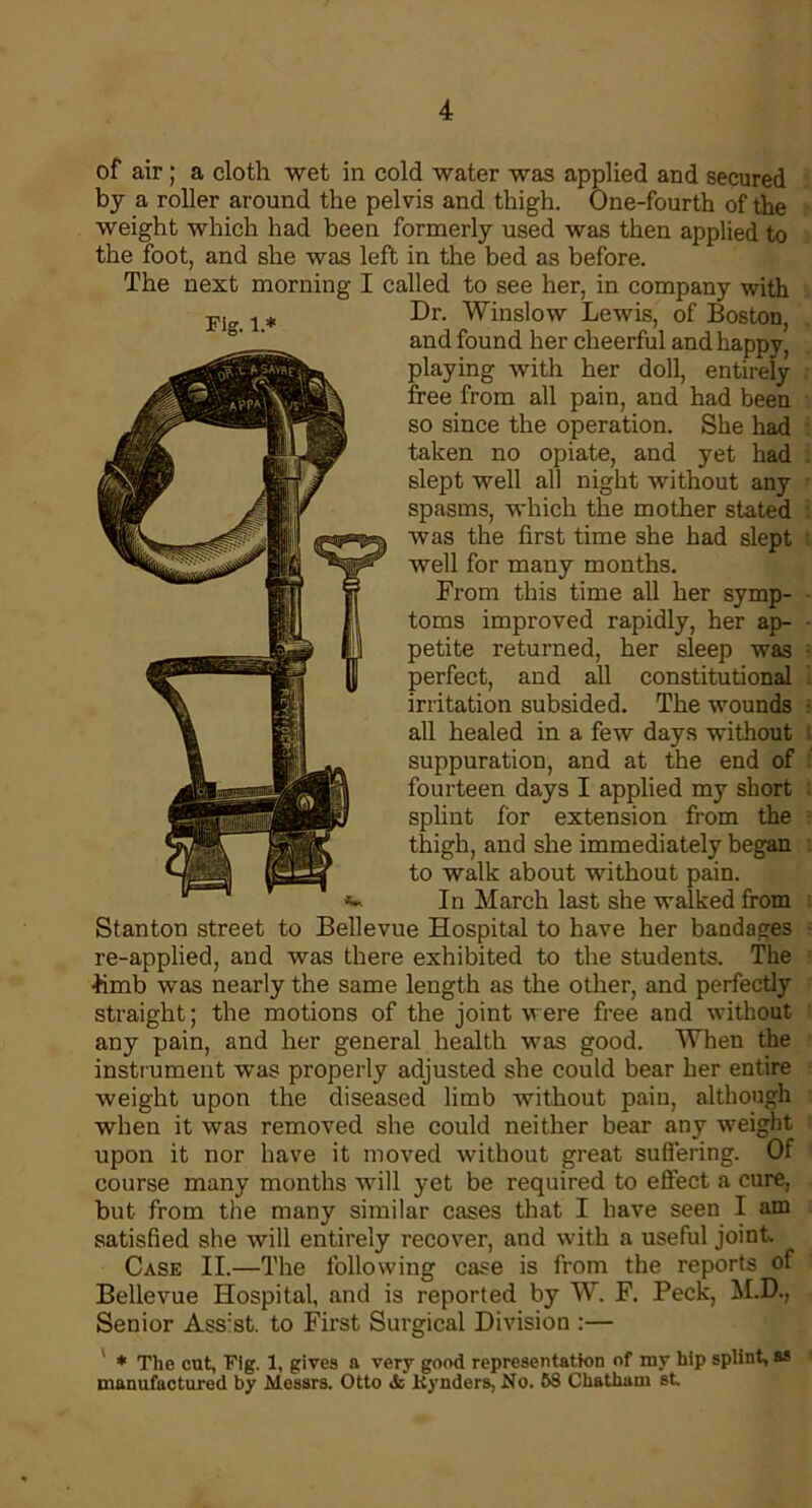 of air; a cloth wet in cold water was applied and secured by a roller around the pelvis and thigh. One-fourth of the weight which had been formerly used was then applied to the foot, and she was left in the bed as before. The next morning I called to see her, in company with Dr. Winslow Lewis, of Boston, and found her cheerful and happy, playing with her doll, entirely free from all pain, and had been so since the operation. She had taken no opiate, and yet had slept well all night without any spasms, which the mother stated was the first time she had slept well for many months. From this time all her symp- toms improved rapidly, her ap- petite returned, her sleep was perfect, and all constitutional irritation subsided. The wounds all healed in a few days without suppuration, and at the end of fourteen days I applied my short splint for extension from the thigh, and she immediately began to walk about without pain. In March last she walked from Stanton street to Bellevue Hospital to have her bandages re-applied, and was there exhibited to the students. The •hmb was nearly the same length as the other, and perfectly straight; the motions of the joint were free and without any pain, and her general health was good. When the instrument was properly adjusted she could bear her entire weight upon the diseased limb without pain, although when it was removed she could neither bear any weight upon it nor have it moved without great suffering. Of course many months will yet be required to effect a cure, but from the many similar cases that I have seen I am satisfied she will entirely recover, and with a useful joint Case II.—The following case is from the reports of Bellevue Hospital, and is reported by W. F. Peck, M.D., Senior Ass’st. to First Surgical Division :— * The cut, Fig. 1, gives a very good representation of my hip splint, as manufactured by Messrs. Otto & ltynders, No. 5S Chatham st.