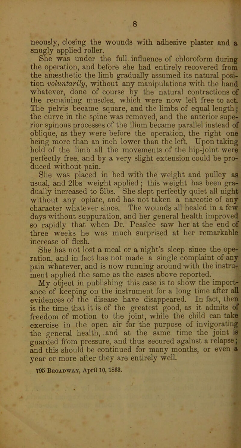 neously, closing the wounds with adhesive plaster and a snugly applied roller. She was under the full influence of chloroform during the operation, and before she had entirely recovered from the anaesthetic the limb gradually assumed its natural posi- tion voluntarily, without any manipulations with the hand whatever, done of course by the natural contractions of the remaining muscles, which were now left free to act The pelvis became square, and the limbs of equal length; the curve in the spine was removed, and the anterior supe- rior spinous processes of the ilium became parallel instead of oblique, as they were before the operation, the right one being more than an inch lower than the left. Upon taking hold of the limb all the movements of the hip-joint were perfectly free, and by a very slight extension could be pro- duced without pain. She was placed in bed with the weight and pulley as usual, and 21bs. weight applied ; this weight has been gra- dually increased to 51bs. She slept perfectly quiet all night without any opiate, and has not taken a narcotic of any character whatever since. The wounds all healed in a few days without suppuration, and her general health improved so rapidly that when Dr. Peaslee saw her at the end of three weeks he was much surprised at her remarkable increase of flesh. She has not lost a meal or a night’s sleep since the ope- ration, and in fact has not made a single complaint of any pain whatever, and is now running around with the instruT ment applied the same as the cases above reported. My object in publishing this case is to show the import- ance of keeping on the instrument for a long time after all evidences of the disease have disappeared. In fact, then is the time that it is of the greatest good, as it admits of freedom of motion to the joint, while the child can take exercise in the open air for the purpose of invigorating the general health, and at the same time the joint is guarded from pressure, and thus secured against a relapse; and this should be continued for many months, or even a year or more after they are entirely well. 795 Bkoxdway, April 10,1868.