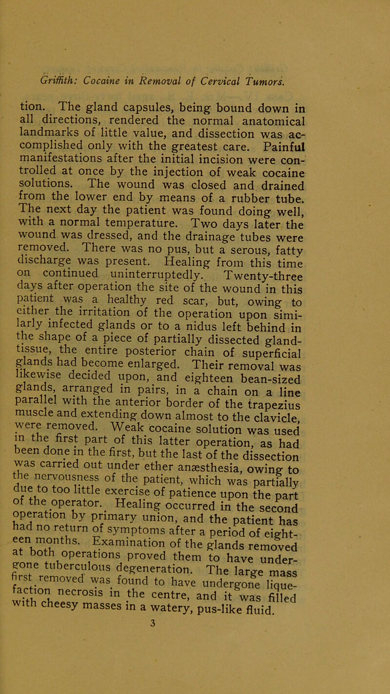 tion. The gland capsules, being bound down in all directions, rendered the normal anatomical landmarks of little value, and dissection was ac- complished only with the greatest care. Painful manifestations after the initial incision were con- trolled at once by the injection of weak cocaine solutions. The wound was closed and drained from the lower end by means of a rubber tube. The next day the patient was found doing well, with a normal temperature. Two days later the wound was dressed, and the drainage tubes were removed. There was no pus, but a serous, fatty discharge was present. Healing from this time on continued uninterruptedly. Twenty-three days after operation the site of the wound in this patient was a healthy red scar, but, owing to cither the irritation of the operation upon simi- larly infected glands or to a nidus left behind in the shape of a piece of partially dissected gland- tissue, the entire posterior chain of superficial g ands had become enlarged. Their removal was likewise decided upon, and eighteen bean-sized glands, arranged in pairs, in a chain on a line Parallel with the anterior border of the trapezius muscle and extending down almost to the clavicle were removed. Weak cocaine solution was used m the first part of this latter operation, as had been done in the first, but the last of the dissection was carried out under ether anaesthesia, owing to the nervousness of the patient, which was partially due to too little exercise of patience upon the part of the operator.. Healing occurred in the second operation by primary union, and the patient has had no return of symptoms after a period of eight- !“thS- ^xamination of the glands removed at both operations proved them to have under- gone tuberculous degeneration. The large mass fIctionm°Ved — fTd t0 have under£one lique- with rw!v°S1S m -the CGntre’ and k was fided with cheesy masses in a watery, pus-like fluid. 3