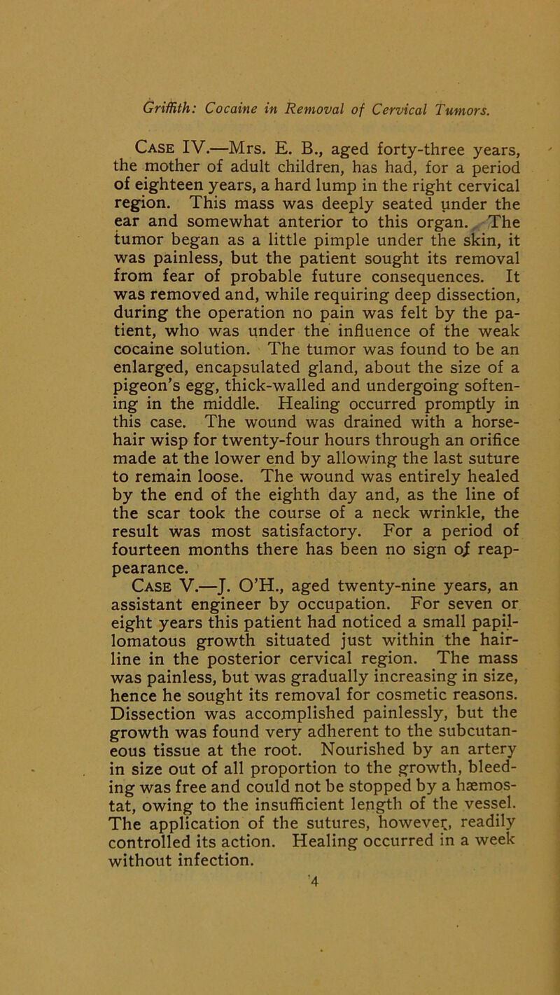 Case IV.—Mrs. E. B., aged forty-three years, the mother of adult children, has had, for a period of eighteen years, a hard lump in the right cervical region. This mass was deeply seated under the ear and somewhat anterior to this organ. The tumor began as a little pimple under the skin, it was painless, but the patient sought its removal from fear of probable future consequences. It was removed and, while requiring deep dissection, during the operation no pain was felt by the pa- tient, who was under the influence of the weak cocaine solution. The tumor was found to be an enlarged, encapsulated gland, about the size of a pigeon’s egg, thick-walled and undergoing soften- ing in the middle. Healing occurred promptly in this case. The wound was drained with a horse- hair wisp for twenty-four hours through an orifice made at the lower end by allowing the last suture to remain loose. The wound was entirely healed by the end of the eighth day and, as the line of the scar took the course of a neck wrinkle, the result was most satisfactory. For a period of fourteen months there has been no sign oS reap- pearance. Case V.—J. O’H., aged twenty-nine years, an assistant engineer by occupation. For seven or eight years this patient had noticed a small papil- lomatous growth situated just within the hair- line in the posterior cervical region. The mass was painless, but was gradually increasing in size, hence he sought its removal for cosmetic reasons. Dissection was accomplished painlessly, but the growth was found very adherent to the subcutan- eous tissue at the root. Nourished by an artery in size out of all proportion to the growth, bleed- ing was free and could not be stopped by a hsemos- tat, owing to the insufficient length of the vessel. The application of the sutures, however, readily controlled its action. Healing occurred in a week without infection.