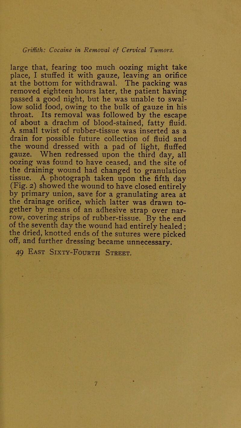 large that, fearing too much oozing might take place, I stuffed it with gauze, leaving an orifice at the bottom for withdrawal. The packing was removed eighteen hours later, the patient having passed a good night, but he was unable to swal- low solid food, owing to the bulk of gauze in his throat. Its removal was followed by the escape of about a drachm of blood-stained, fatty fluid. A small twist of rubber-tissue was inserted as a drain for possible future collection of fluid and the wound dressed with a pad of light, fluffed gauze. When redressed upon the third day, all oozing was found to have ceased, and the site of the draining wound had changed to granulation tissue. A photograph taken upon the fifth day (Fig. 2) showed the wound to have closed entirely by primary union, save for a granulating area at the drainage orifice, which latter was drawn to- gether by means of an adhesive strap over nar- row, covering strips of rubber-tissue. By the end of the seventh day the wound had entirely healed; the dried, knotted ends of the sutures were picked off, and further dressing became unnecessary. 49 East Sixty-Fourth Street.