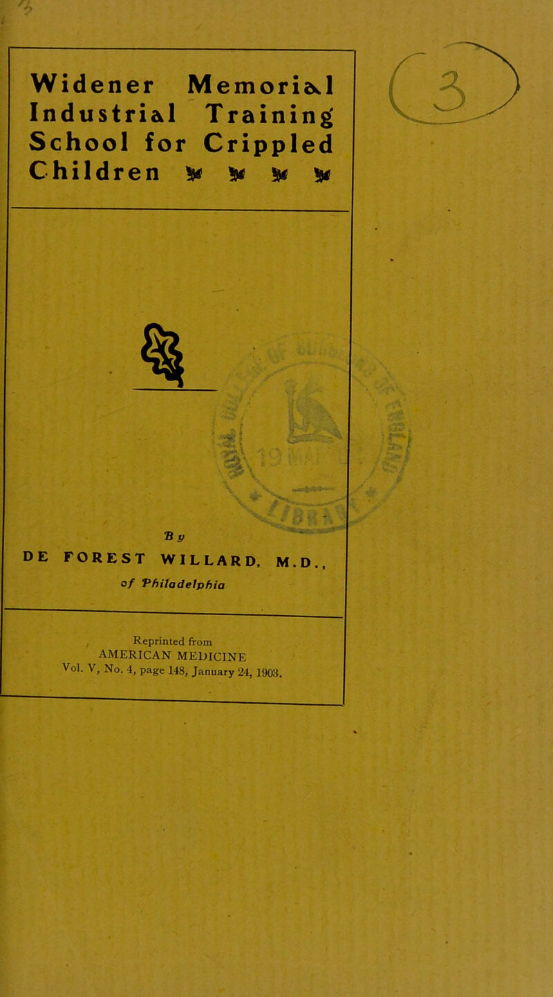 Widener Memorial Industrial Training' School for Crippled Children & & & & % DE FOREST WILLARD, M.D., o/ Philadelphia Reprinted from AMERICAN MEDICINE Vol. V, No. 4, page 148, January 24, 1903.