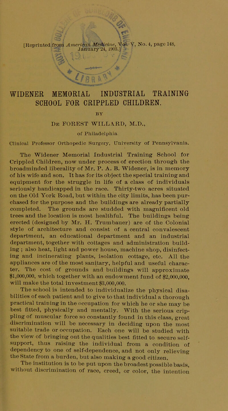 [Reprinted froni American Medicine, Vol. V, No. 4, page 148, .January 24. 1903.1 WIDENER MEMORIAL INDUSTRIAL TRAINING SCHOOL FOR CRIPPLED CHILDREN. Clinical Professor Orthopedic Surgery, University of Pennsylvania. The Widener Memorial Industrial Training School for Crippled Children, now under process of erection through the broadminded liberality of Mr. P. A. B. Widener, is in memory of his wife and son. It has for its object the special training and equipment for the struggle in life of a class of individuals seriously handicapped in the race. Thirty-two acres situated on the Old York Road, but within the city limits, has been pur- chased for the purpose and the buildings are already partially completed. The grounds are studded with magnificent old trees and the location is most healthful. The buildings being erected (designed by Mr. H. Trumbauer) are of the Colonial style of architecture and consist of a central convalescent department, an educational department and an industrial department, together with cottages and administration build- ing ; also heat, light and power house, machine shop, disinfect- ing and incinerating plants, isolation cottage, etc. All the appliances are of the most sanitary, helpful and useful charac- ter. The cost of grounds and buildings will approximate $1,000,000, which together with an endowment fund of $2,000,000, will make the total investment $3,000,000. The school is intended to individualize the physical disa- bilities of each patient and to give to that individual a thorough practical training in the occupation for which he or she may be best fitted, physically and mentally. With the serious crip- pling of muscular force so constantly found in this class, great discrimination will be necessary in deciding upon the most suitable trade or occupation. Each one will be studied with the view of bringing out the qualities best fitted to secure self- support, thus raising the individual from a condition of dependency to one of self-dependence, and not only relieving the State from a burden, but also making a good citizen. The institution is to be put upon the broadest possible basis, without discrimination of race, creed, or color, the intention BY De FOREST WILLARD, M.D., of Philadelphia