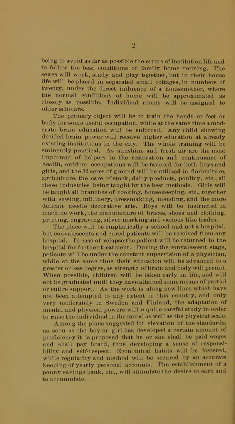 being to avoid as far as possible the errors of institution life and to follow the best conditions of family home training. The sexes will work, study and play together, but in their house life will be placed in separated small cottages, in numbers of twenty, under the direct influence of a housemother, where the normal conditions of home will be approximated as closely as possible. Individual rooms will be assigned to older scholars. The primary object will be to train the hands or feet or body for some useful occupation, while at the same time a mod- erate brain education will be enforced. Any child showing decided brain power will receive higher education at already existing institutions in the city. The whole training will be eminently practical. As sunshine and fresh air are the most important of helpers in the restoration and continuance of health, outdoor occupations will be favored for both boys and girls, and the 32 aci'es of ground will be utilized in floriculture, agriculture, the care of stock, dairy products, poultry, etc., all these industries being taught by the best methods. Girls will be taught all branches of cooking, housekeeping, etc., together with sewing, millinery, dressmaking, mending, and the more delicate needle decorative arts. Boys will be instructed in machine work, the manufacture of braces, shoes and clothing, printing, engraving, silver marking and various like trades. The place will be emphatically a school and not a hospital, but convalescents and cured patients will be received from any hospital. In case of relapse the patient will be returned to the hospital for further treatment. During the convalescent stage, patients will be under the constant supervision of a physician, while at the same time their education will be advanced to a greater or less degree, as strength of brain and body will permit. When possible, children will be taken early in life, and will not be graduated until they have attained some means of partial or entire support. As the work is along new lines which have not been attempted to any extent in this country, and only very moderately in Sweden and Finland, the adaptation of mental and physical powers will r< quire careful study in order to raise the individual in the moral as well as the physical scale. Among the plans suggested for elevation of the standards, as soon as the boy or girl has developed a certain amount of proficiency it is proposed that he or she shall be paid wages and shall pay board, thus developing a sense of responsi- bility and self-respect. Economical habits will be fostered, while regularity and method will be secured by an accurate keeping of yearly personal accounts. The establishment of a penny savings bank, etc., will stimulate the desire to earn and to accumulate.
