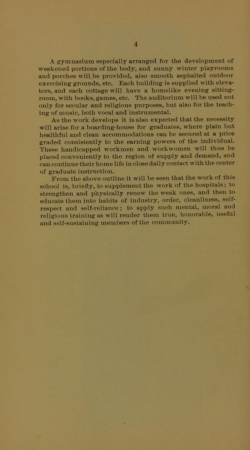 A gymnasium especially arranged for the development of weakened portions of the body, and sunny winter playrooms and porches will.he provided, also smooth asphalted outdoor exercising grounds, etc. Each building is supplied with eleva- tors, and each cottage will have a homelike evening sitting- room, with books, games, etc. The auditorium will be used not only for secular and religious purposes, but also for the teach- ing of music, both vocal and instrumental. As the work develops it is also expected that the necessity will arise for a boarding-house for graduates, where plain but healthful and clean accommodations can be secured at a price graded consistently to the earning powers of the individual. These handicapped workmen and workwomen will thus be placed conveniently to the region of supply and demand, and can continue their home life in close daily contact with the center of graduate instruction. From the above outline it will be seen that the work of this school is, briefly, to supplement the work of the hospitals; to strengthen and physically renew the weak ones, and then to educate them into habits of industry, order, cleanliness, self- respect and self-reliance ; to apply such mental, moral and religious training as will render them true, honorable, useful and self-sustaining members of the community.