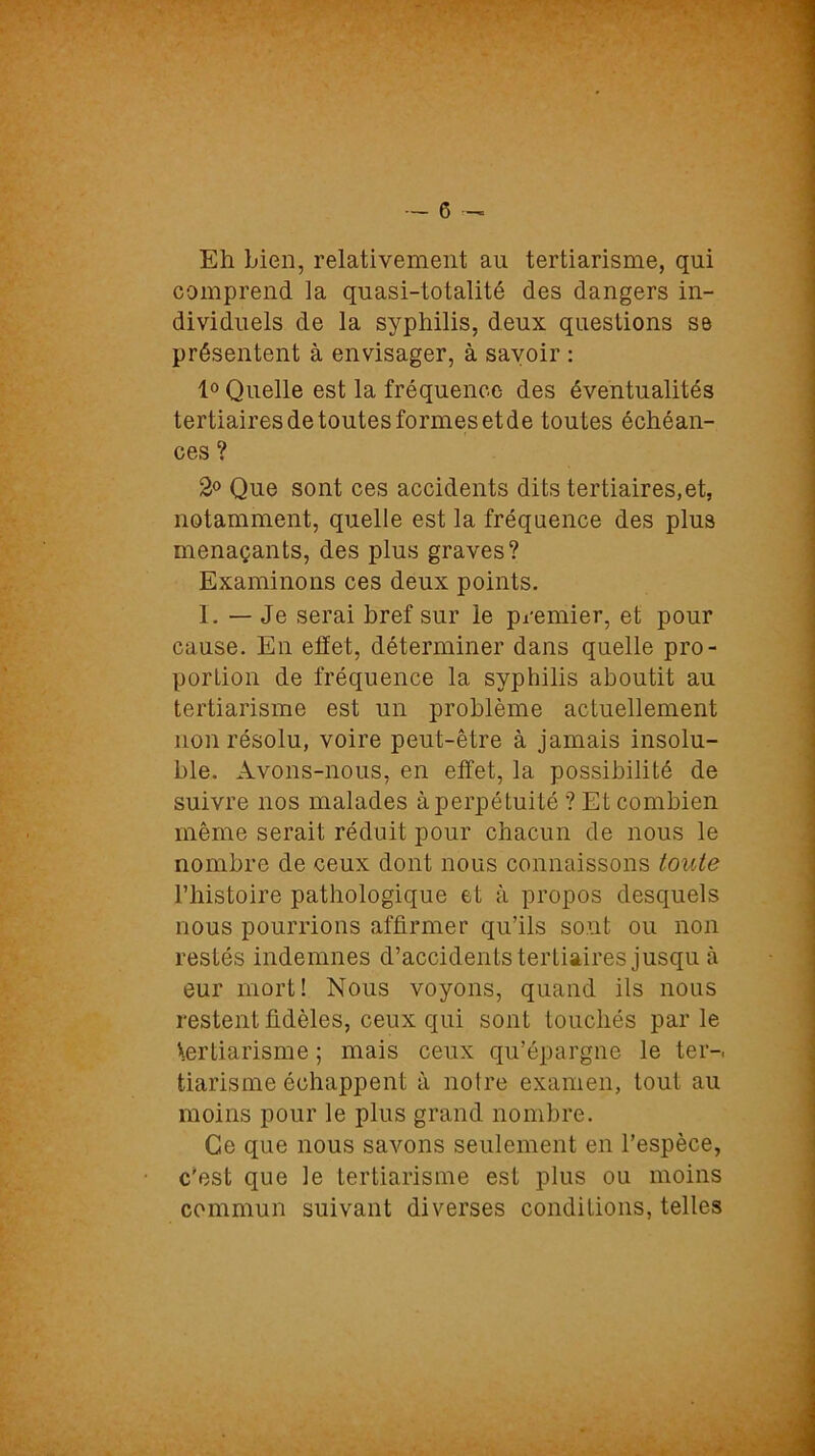 Eh Lien, relativement au tertiarisme, qui comprend la quasi-totalité des dangers in- dividuels de la syphilis, deux questions se présentent à envisager, à savoir : 1° Quelle est la fréquence des éventualités tertiaires de toutes formes etde toutes échéan- ces ? 2° Que sont ces accidents dits tertiaires,et, notamment, quelle est la fréquence des plus menaçants, des plus graves? Examinons ces deux points. I. — Je serai bref sur le premier, et pour cause. En effet, déterminer dans quelle pro- portion de fréquence la syphilis aboutit au tertiarisme est un problème actuellement non résolu, voire peut-être à jamais insolu- ble. Avons-nous, en effet, la possibilité de suivre nos malades à perpétuité ? Et combien même serait réduit pour chacun de nous le nombre de ceux dont nous connaissons toute l’histoire pathologique et à propos desquels nous pourrions affirmer qu’ils sont ou non restés indemnes d’accidents tertiaires jusqu à eur mort! Nous voyons, quand ils nous restent fidèles, ceux qui sont touchés par le \ertiarisme ; mais ceux qu’épargne le ter-, tiarisme échappent à noire examen, tout au moins pour le plus grand nombre. Ce que nous savons seulement en l’espèce, c'est que le tertiarisme est plus ou moins commun suivant diverses conditions, telles