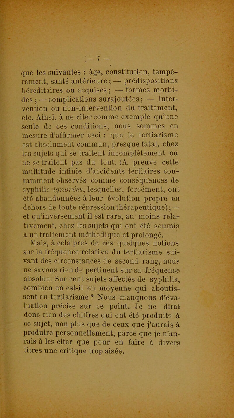 que les suivantes : âge, constitution, tempé- rament, santé antérieure ; —• prédispositions héréditaires ou acquises ; —formes morbi- des ; — complications surajoutées; — inter- vention ou non-intervention du traitement, etc. Ainsi, à ne citer comme exemple qu’une seule de ces conditions, nous sommes en mesure d’affirmer ceci : que le tertiarisme est absolument commun, presque fatal, chez les sujets qui se traitent incomplètement ou ne se traitent pas du tout. (A preuve cette multitude infinie d’accidents tertiaires cou- ramment observés comme conséquences de syphilis ignorées, lesquelles, forcément, ont été abandonnées à leur évolution propre en dehors de toute répression thérapeutique); — et qu’inversement il est rare, au moins rela- tivement, chez les sujets qui ont été soumis à un traitement méthodique et prolongé. Mais, à cela près de cès quelques notions sur la fréquence relative du tertiarisme sui- vant des circonstances de second rang, nous ne savons rien de pertinent sur sa fréquence absolue. Sur cent sujets affectés de syphilis, combien en est-il en moyenne qui aboutis- sent au tertiarisme ? Nous manquons d’éva- luation précise sur ce point. Je ne dirai donc rien des chiffres qui ont été produits à ce sujet, non plus que de ceux que j’aurais à produire personnellement, parce que je n'au- rais à les citer que pour en faire à divers titres une critique trop aisée.