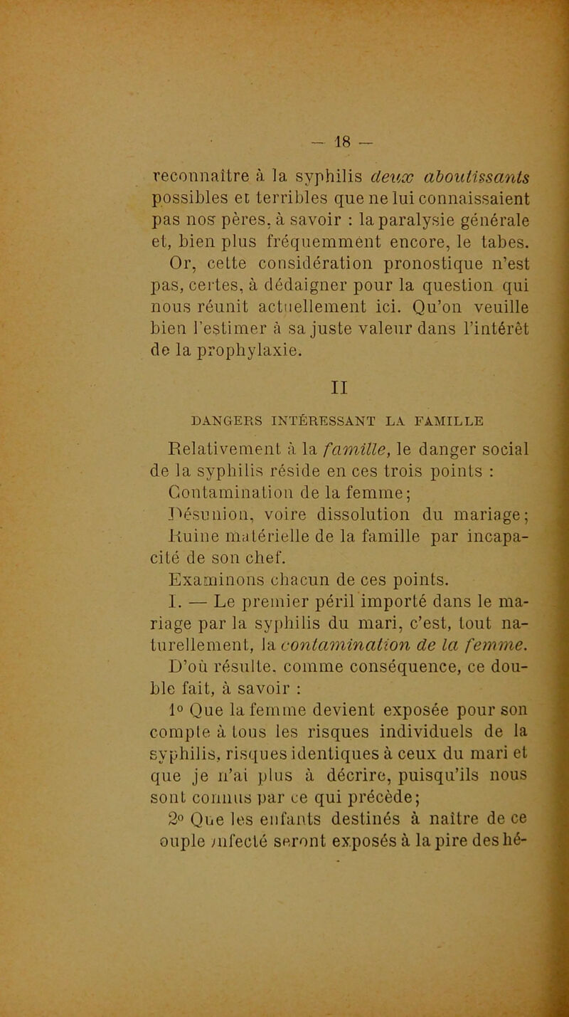 reconnaître à la syphilis deux aboutissants possibles et terribles que ne lui connaissaient pas nos pères, à savoir : la paralysie générale et, bien plus fréquemment encore, le tabes. Or, cette considération pronostique n’est pas, certes, à dédaigner pour la question qui nous réunit actuellement ici. Qu’on veuille bien l’estimer à sa juste valeur dans l’intérêt de la prophylaxie. II DANGERS INTÉRESSANT LA FAMILLE Relativement à la famille, le danger social de la syphilis réside en ces trois points : Contamination de la femme; Désunion, voire dissolution du mariage; Ruine matérielle de la famille par incapa- cité de son chef. Examinons chacun de ces points. I. — Le premier péril importé dans le ma- riage par la syphilis du mari, c’est, tout na- turellement, la contamination de la femme. D’où résulte, comme conséquence, ce dou- ble fait, à savoir : 1° Que la femme devient exposée pour son compte à tous les risques individuels de la syphilis, risques identiques à ceux du mari et que je n’ai plus à décrire, puisqu’ils nous sont connus par ce qui précède; 2° Que les enfants destinés à naître de ce ouple infecté seront exposés à la pire des lié-