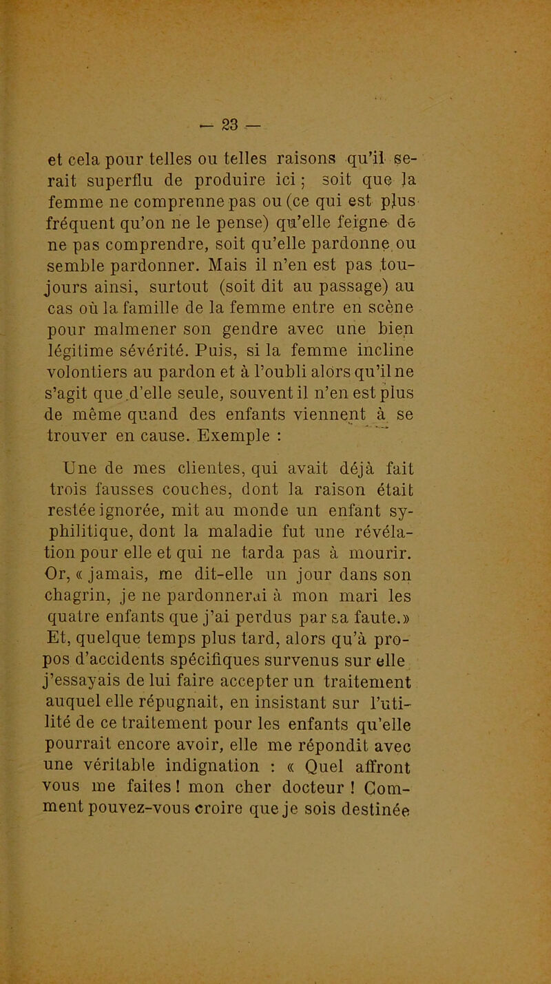 et cela pour telles ou telles raisons qu’il se- rait superflu de produire ici ; soit que Ja femme ne comprenne pas ou (ce qui est plus fréquent qu’on ne le pense) qu’elle feigne de ne pas comprendre, soit qu’elle pardonne ou semble pardonner. Mais il n’en est pas tou- jours ainsi, surtout (soit dit au passage) au cas où la famille de la femme entre en scène pour malmener son gendre avec une bien légitime sévérité. Puis, si la femme incline volontiers au pardon et à l’oubli alors qu’il ne s’agit que.d’elle seule, souvent il n’en est plus de même quand des enfants viennent à se trouver en cause. Exemple : Une de mes clientes, qui avait déjà fait trois fausses couches, dont la raison était restée ignorée, mit au monde un enfant sy- philitique, dont la maladie fut une révéla- tion pour elle et qui ne tarda pas à mourir. Or, « jamais, me dit-elle un jour dans son chagrin, je ne pardonnerai à mon mari les quatre enfants que j’ai perdus par sa faute.» Et, quelque temps plus tard, alors qu’à pro- pos d’accidents spécifiques survenus sur elle j’essayais de lui faire accepter un traitement auquel elle répugnait, en insistant sur l’uti- lité de ce traitement pour les enfants qu’elle pourrait encore avoir, elle me répondit avec une véritable indignation : « Quel affront vous me faites! mon cher docteur! Com- ment pouvez-vous croire que je sois destinée