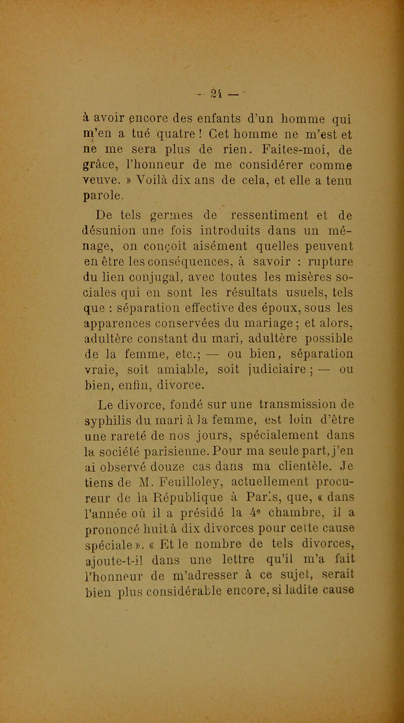 à avoir encore des enfants d’un homme qui m’en a tué quatre ! Cet homme ne m’est et ne me sera plus de rien. Faites-moi, de grâce, l’honneur de me considérer comme veuve. » Voilà dix ans de cela, et elle a tenu parole. De tels germes de ressentiment et de désunion une fois introduits dans un mé- nage, on conçoit aisément quelles peuvent en être les conséquences, à savoir : rupture du lien conjugal, avec toutes les misères so- ciales qui en sont les résultats usuels, tels que : séparation effective des époux, sous les apparences conservées du mariage ; et alors, adultère constant du mari, adultère possible de la femme, etc.; — ou bien, séparation vraie, soit amiable, soit judiciaire ; — ou bien, enfin, divorce. Le divorce, fondé sur une transmission de syphilis du mari à Ja femme, est loin d’être une rareté de nos jours, spécialement dans la société parisienne. Pour ma seule part, j’en ai observé douze cas dans ma clientèle. Je tiens de M. Feuilloley, actuellement procu- reur de la République à Paris, que, « dans l’année où il a présidé la 4e chambre, il a prononcé liuità dix divorces pour cette cause spéciale ».« Et le nombre de tels divorces, ajoute-t-il dans une lettre qu’il m’a fait l’honneur de m’adresser à ce sujet, serait bien plus considérable encore, si ladite cause