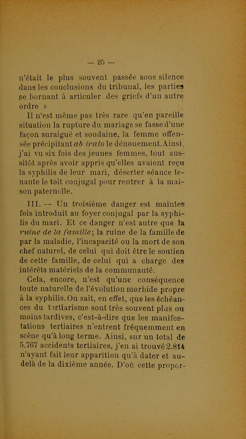 n’était le plus souvent passée sous silence dans les conclusions du tribunal, les parties se bornant à articuler des griefs d’un autre ordre » Il n’est même pas très rare qu’en pareille situation la rupture du mariage se fasse d’une façon suraiguë et soudaine, la femme offen- sée précipitant ab ircito le dénouement.Ainsi, j’ai vu six fois des jeunes femmes, tout aus- sitôt après avoir appris qu’elles avaient reçu la syphilis de leur mari, déserter séance te- nante le toit conjugal pour rentrer à la mai- son paternelle. III. — Un troisième danger est maintes fois introduit au foyer conjugal par la syphi- lis du mari. Et ce danger n’est autre que la ruine de la famille ; la ruine de la famille de par la maladie, l’incapacité ou la mort de son chef naturel, de celui qui doit être le soulien de cette famille, de celui qui a charge des intérêts matériels de la communauté. Gela, encore, n’est qu’une conséquence toute naturelle de l’évolution morbide propre à la syphilis. On sait, en effet, que les échéan- ces du tertiarisme sont très souvent plus ou moins tardives, c’est-à-dire que les manifes- tations tertiaires n’entrent fréquemment en scène qu’à long terme. Ainsi, sur un total de 5.767 accidents tertiaires, j’en ai trouvé 2.814 n’ayant fait leur apparition qu’à dater et au- delà de la dixième année. D’où cette propor-