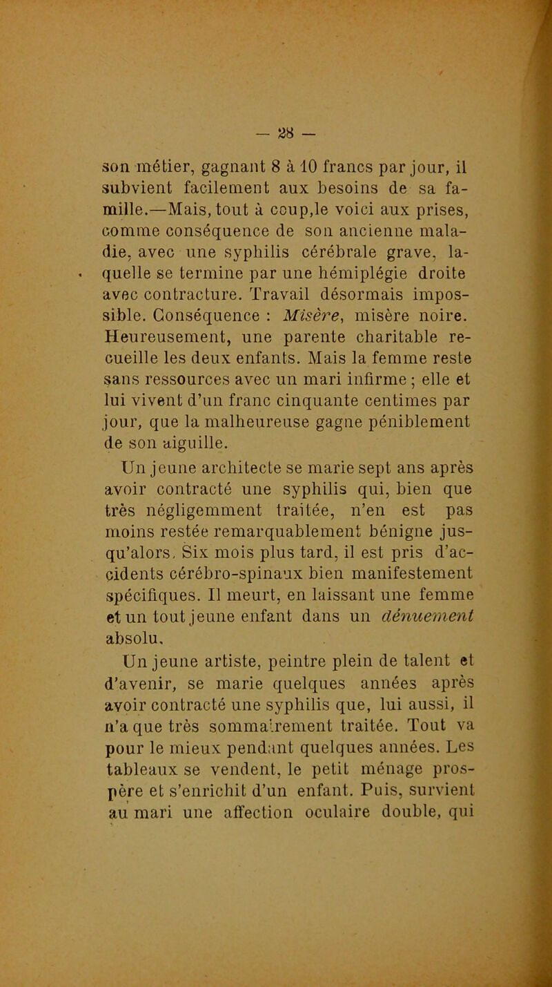 son métier, gagnant 8 à 10 francs par jour, il subvient facilement aux besoins de sa fa- mille.—Mais, tout à coup,le voici aux prises, comme conséquence de son ancienne mala- die, avec une syphilis cérébrale grave, la- quelle se termine par une hémiplégie droite avec contracture. Travail désormais impos- sible. Conséquence : Misère, misère noire. Heureusement, une parente charitable re- cueille les deux enfants. Mais la femme reste sans ressources avec un mari infirme ; elle et lui vivent d’un franc cinquante centimes par jour, que la malheureuse gagne péniblement de son aiguille. Un jeune architecte se marie sept ans après avoir contracté une syphilis qui, bien que très négligemment traitée, n’en est pas moins restée remarquablement bénigne jus- qu’alors, Six mois plus tard, il est pris d’ac- cidents cérébro-spinaux bien manifestement spécifiques. Il meurt, en laissant une femme et un tout jeune enfant dans un dénuement absolu. Un jeune artiste, peintre plein de talent et d’avenir, se marie quelques années après avoir contracté une syphilis que, lui aussi, il n’a que très sommairement traitée. Tout va pour le mieux pendant quelques années. Les tableaux se vendent, le petit ménage pros- père et s’enrichit d’un enfant. Puis, survient au mari une affection oculaire double, qui