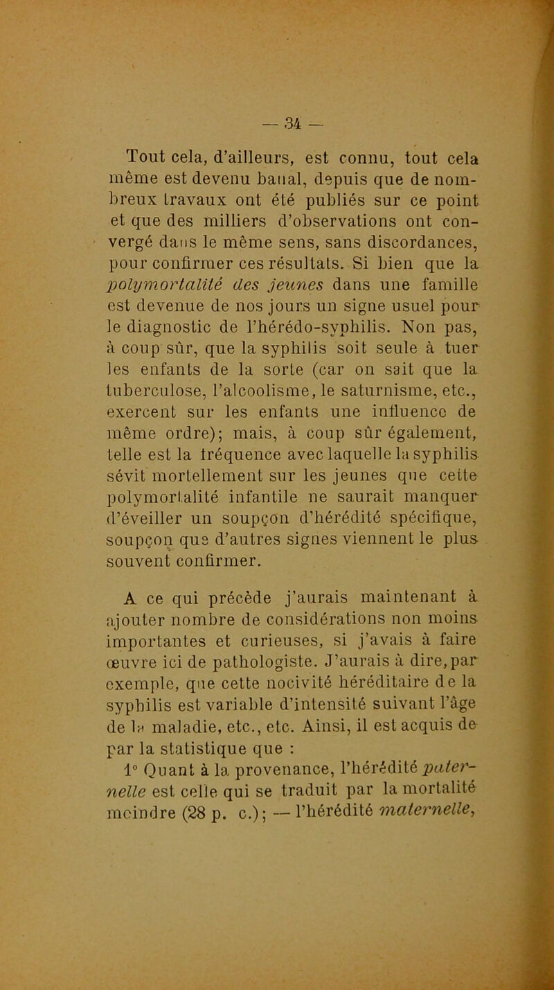 Tout cela, d’ailleurs, est connu, tout cela même est devenu banal, depuis que de nom- breux travaux ont été publiés sur ce point et que des milliers d’observations ont con- vergé dans le même sens, sans discordances, pour confirmer ces résultats. Si bien que la polymortaliié des jeunes dans une famille est devenue de nos jours un signe usuel pour le diagnostic de l’hérédo-syphilis. Non pas, à coup sûr, que la syphilis soit seule à tuer les enfants de la sorte (car on sait que la tuberculose, l’alcoolisme, le saturnisme, etc., exercent sur les enfants une influence de même ordre); mais, à coup sûr également, telle est la Iréquence avec laquelle la syphilis sévit mortellement sur les jeunes que cette polymorl.alité infantile ne saurait manquer d’éveiller un soupçon d’hérédité spécifique, soupçon que d’autres signes viennent le plus souvent confirmer. A ce qui précède j’aurais maintenant à ajouter nombre de considérations non moins importantes et curieuses, si j’avais à faire œuvre ici de pathologiste. J’aurais à dire, par exemple, que cette nocivité héréditaire de la syphilis est variable d’intensité suivant l’âge de la maladie, etc., etc. Ainsi, il est acquis de par la statistique que : 1° Quant à la provenance, l’hérédité pater- nelle est celle qui se traduit par la mortalité moindre (28 p. c.); — l’hérédité maternelle,