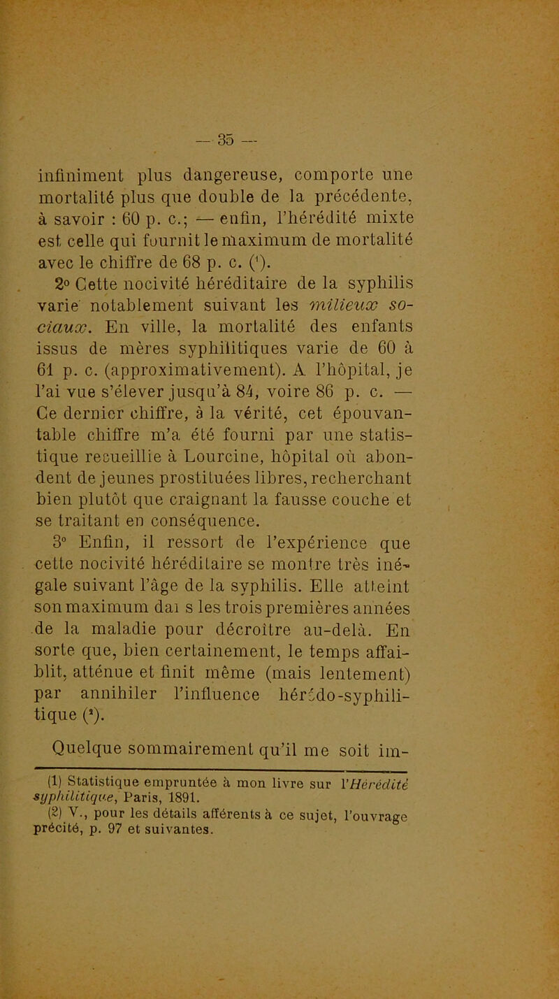 infiniment plus dangereuse, comporte une mortalité plus que double de la précédente, à savoir : 60 p. c.; — enfin, l’hérédité mixte est celle qui fournit le maximum de mortalité avec le chiffre de 68 p. c. ('). 2° Cette nocivité héréditaire de la syphilis varie notablement suivant les milieux so- ciaux. En ville, la mortalité des enfants issus de mères syphilitiques varie de 60 à 61 p. c. (approximativement). A l’hôpital, je l’ai vue s’élever jusqu’à 84, voire 86 p. c. — Ce dernier chiffre, à la vérité, cet épouvan- table chiffre m’a été fourni par une statis- tique recueillie à Lourcine, hôpital où abon- dent de jeunes prostituées libres, recherchant bien plutôt que craignant la fausse couche et se traitant en conséquence. 3° Enfin, il ressort de l’expérience que cette nocivité héréditaire se montre très iné- gale suivant l’âge de la syphilis. Elle atteint son maximum dai s les trois premières années de la maladie pour décroître au-delà. En sorte que, bien certainement, le temps affai- blit, atténue et finit même (mais lentement) par annihiler l’influence hérédo-syphili- tique (J). Quelque sommairement qu’il me soit im- (1) Statistique empruntée à mon livre sur Y Hérédité syphilitique, Paris, 1891. (2) V., pour les détails afférents à ce sujet, l’ouvrage précité, p. 97 et suivantes.