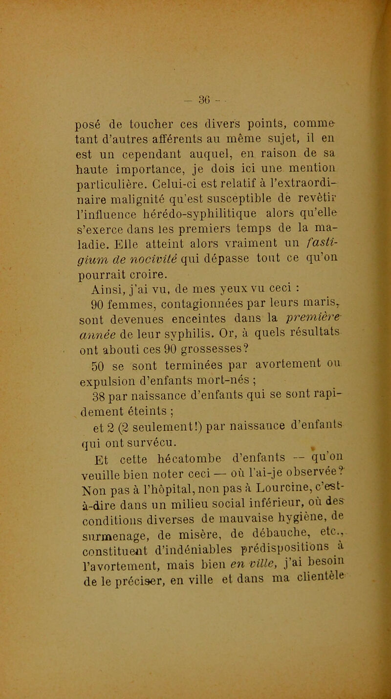 - 30 - • posé de toucher ces divers points, comme- tant d’autres afférents au même sujet, il en est un cependant auquel, en raison de sa haute importance, je dois ici une mention particulière. Celui-ci est relatif à l’extraordi- naire malignité qu’est susceptible de revêtir l’influence hérédo-syphilitique alors qu’elle s’exerce dans les premiers temps de la ma- ladie. Elle atteint alors vraiment un fasti- gium cle nocivité qui dépasse tout ce qu’on pourrait croire. Ainsi, j’ai vu, de mes yeux vu ceci : 90 femmes, contagionnées par leurs marisy sont devenues enceintes dans la première- année de leur syphilis. Or, à quels résultats ont abouti ces 90 grossesses? 50 se sont terminées par avortement ou expulsion d’enfants mort-nés ; 38 par naissance d’enfants qui se sont rapi- dement éteints ; et 2 (2 seulement!) par naissance d’enfants qui ont survécu. Et cette hécatombe d’enfants — qu’on veuille bien noter ceci — où l’ai-je observée? Non pas à l’hôpital, non pas à Lourcine, c’est- à-dire dans un milieu social inférieur, où des conditions diverses de mauvaise hygiène, de surmenage, de misère, de débauche, etc., constituent d’indéniables prédispositions à l’avortement, mais bien en ville, j’ai besoin de le préciser, en ville et dans ma clientèle