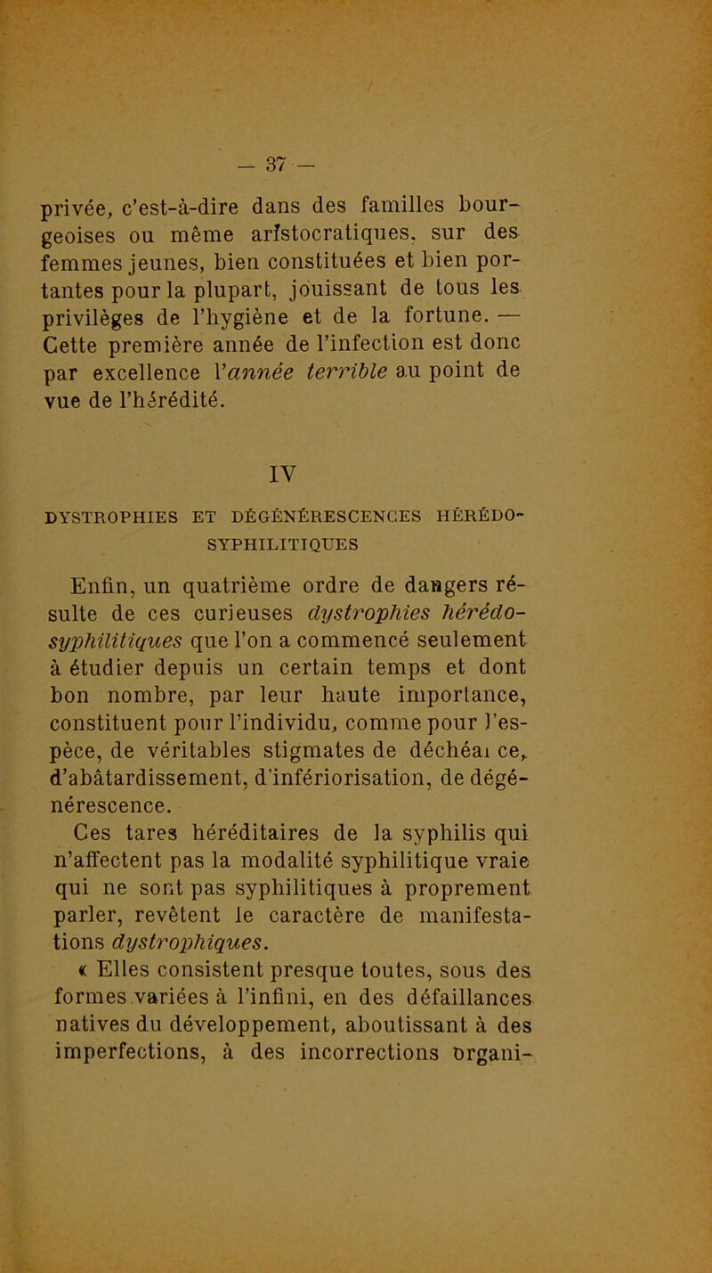 privée, c’est-à-dire dans des familles bour- geoises ou même aristocratiques, sur des femmes jeunes, bien constituées et bien por- tantes pour la plupart, jouissant de tous les privilèges de l’hygiène et de la fortune. — Cette première année de l’infection est donc par excellence Vannée terrible au point de vue de l’hérédité. IV DYSTROPHIES ET DÉGÉNÉRESCENCES HÉRÉDO- SYPHILITIQUES Enfin, un quatrième ordre de dangers ré- sulte de ces curieuses dystrophies hérédo- syphilitiques que l’on a commencé seulement à étudier depuis un certain temps et dont bon nombre, par leur haute importance, constituent pour l’individu, comme pour l’es- pèce, de véritables stigmates de déchéai ce,, d’abâtardissement, d’infériorisation, de dégé- nérescence. Ces tares héréditaires de la syphilis qui n’affectent pas la modalité syphilitique vraie qui ne sont pas syphilitiques à proprement parler, revêtent le caractère de manifesta- tions dystrophiques. « Elles consistent presque toutes, sous des formes variées à l’infini, en des défaillances natives du développement, aboutissant à des imperfections, à des incorrections organi-