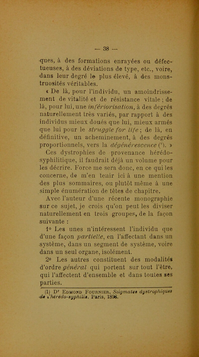 ques, à des formations enrayées ou défec- tueuses, à des déviations de type, etc., voire, dans leur degré le plus élevé, à des mons- truosités véritables. « De là, pour l’individu, un amoindrisse- ment de vitalité et de résistance vitale ; de là, pour lui, une infériorisation, à des degrés naturellement très variés, par rapport à des individus mieux doués que lui, mieux armés que lui pour le struggle for Life ; de là, en définitive, un acheminement, à des degrés proportionnels, vers la dégénérescence ('h » Ces dystrophies de provenance hérédo- syphilitique, il faudrait déjà un volume pour les décrire. Force me sera donc, en ce qui les concerne, de m’en tenir ici à une mention des plus sommaires, ou plutôt même à une simple énumération de têtes de chapitre. Avec l’auteur d’une récente monographie sur ce sujet, je crois qu’on peut les diviser naturellement en trois groupes, de la façon suivante : 1° Les unes n’intéressent l’individu que d’une façon partielle, en l’affectant dans un système, dans un segment de système, voire dans un seul organe, isolément. 2° Les autres constituent des modalités d’ordre général qui portent sur tout l’être, qui l’affectent d’ensemble et dans toutes ses parties. (1) Dr Edmond Fournier, Stigmates dystrophiques d» ihérèdo-syphilis, Paris, 1898.