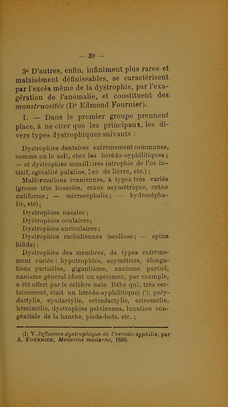 3° D’autres, enfin, infiniment plus rares et malaisément définissables, se caractérisent par l’excès même de la dystrophie, par l’exa- gération de l’anomalie, et constituent des monstruosités (Dr Edmond Fournier). I. — Dans le premier groupe prennent place, à ne citer que les principaux, les di- vers types dystrophiques suivants : Dystrophies dentaires extrêmement communes,, comme on le sait, chez les hérédo-syphilitiques ; — et dystrophies maxilkires (atrophie de l’os in- cisif, ogivalité palatine, Lee de lièvre, etc.) ; Malformations crâniennes, à types très variés (grosse tête bosselée, crâne asymétrique, crâne natiforme ; — microcéphalie ; — hydrocépha- lie, etc) ; Dystrophies nasales ; Dystrophies oculaires; Dystrophies auriculaires ; Dystrophies rachidiennes (scoliose ; — spina bifida) ; Dystrophies des membres, de types extrême- ment variés : hypotrophies, asymétries, élonga- tions partielles, gigantisme, nanisme partiel, nanisme général (dont un spécimen, par exemple, a été offert parle célèbre nain Bébé qui, très cer- tainement, était un hérédo-syphilitique) (B, poly- dactylie, syndactylie, ectrodactylie, ectromôlie, hémimélie, dystrophies pelviennes, luxation con- génitale de la hanche, pieds-bots, etc. ; (1) V. Influence dystrophique de l'hérédo-syphUis, par A. Fournier, Médecine moderne, 1890.
