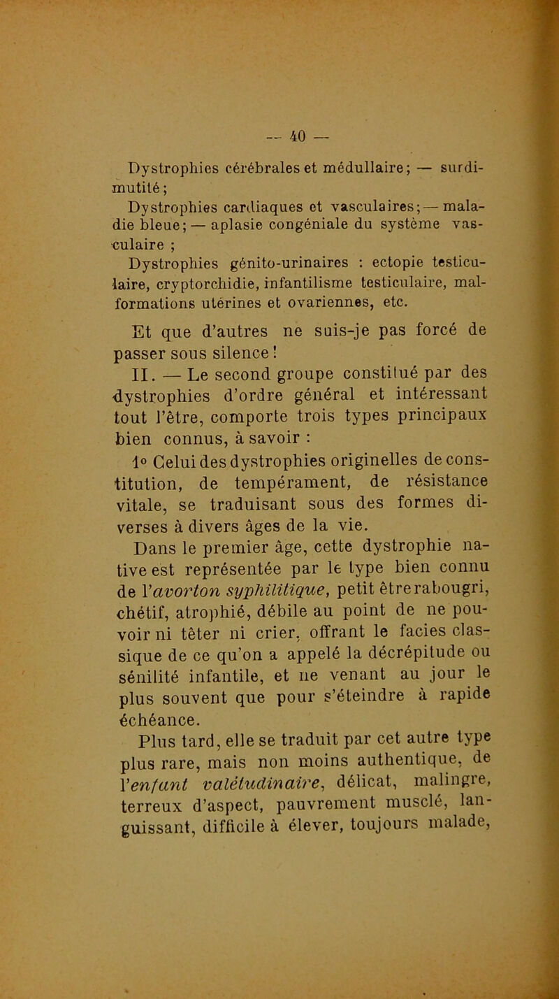 Dystrophies cérébrales et médullaire; — surdi- mutité ; Dystrophies cardiaques et vasculaires;—mala- die bleue; — aplasie congéniale du système vas- culaire ; Dystrophies génito-urinaires : ectopie testicu- laire, cryptorchidie, infantilisme testiculaire, mal- formations utérines et ovariennes, etc. Et que d’autres ne suis-je pas forcé de passer sous silence ! II. — Le second groupe constitué par des dystrophies d’ordre général et intéressant tout l’être, comporte trois types principaux bien connus, à savoir : 1° Celui des dystrophies originelles de cons- titution, de tempérament, de résistance vitale, se traduisant sous des formes di- verses à divers âges de la vie. Dans le premier âge, cette dystrophie na- tive est représentée par le type bien connu de l'avorton syphilitique, petit être rabougri, chétif, atrophié, débile au point de ne pou- voir ni têter ni crier, offrant le faciès clas- sique de ce qu’on a appelé la décrépitude ou sénilité infantile, et ne venant au jour le plus souvent que pour s’éteindre à rapide échéance. Plus tard, elle se traduit par cet autre type plus rare, mais non moins authentique, de Yenfant valétudinaire, délicat, malingre, terreux d’aspect, pauvrement musclé, lan- guissant, difficile à élever, toujours malade,