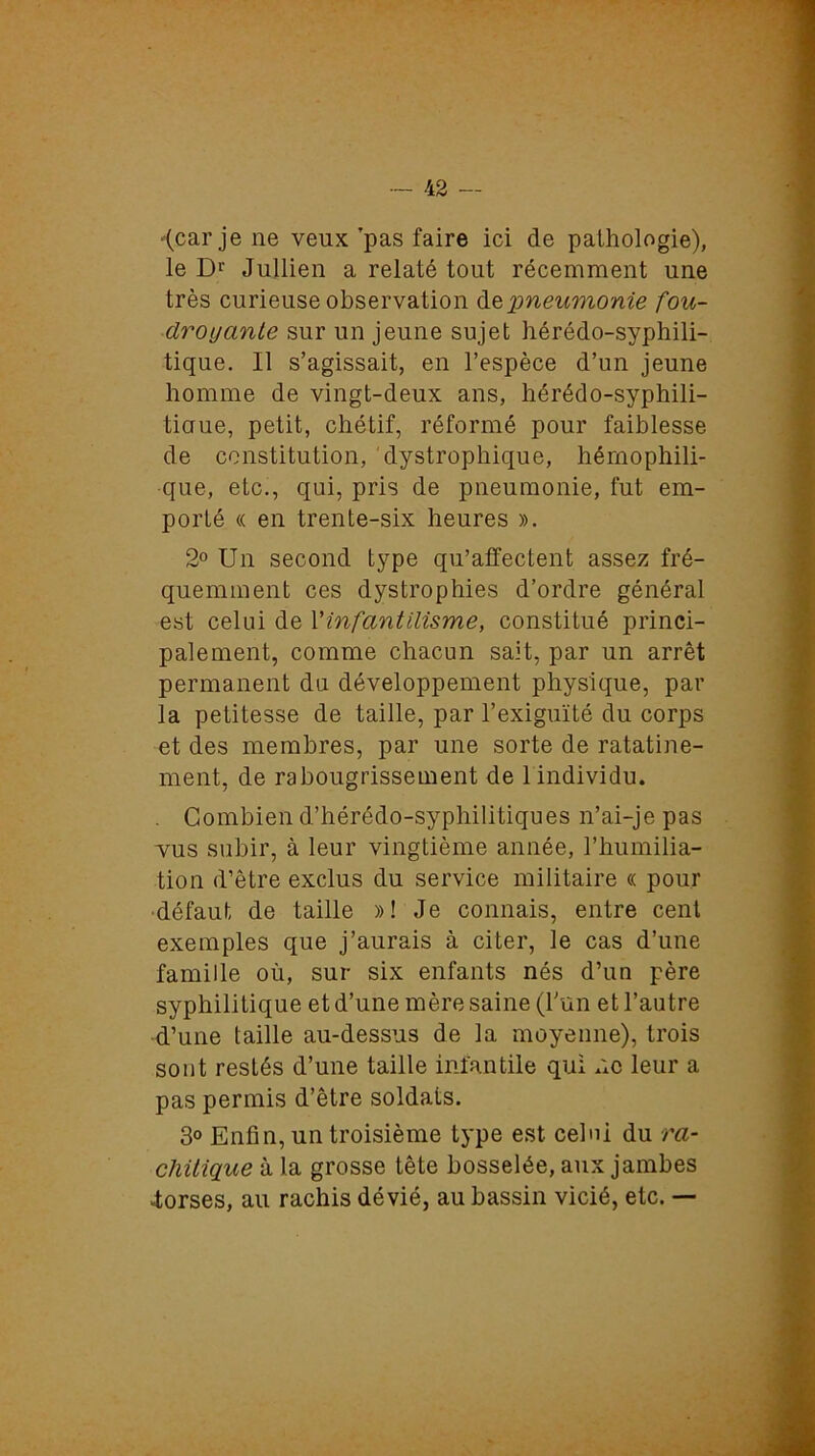 •(car je ne veux ’pas faire ici de pathologie), le D1' Jullien a relaté tout récemment une très curieuse observation depneumonie fou- droyante sur un jeune sujet hérédo-syphili- tique. 11 s’agissait, en l’espèce d’un jeune homme de vingt-deux ans, hérédo-syphili- tiaue, petit, chétif, réformé pour faiblesse de constitution, dystrophique, hérnophili- que, etc., qui, pris de pneumonie, fut em- porté « en trente-six heures ». 2° Un second type qu’affectent assez fré- quemment ces dystrophies d’ordre général est celui de Vinfantilisme, constitué princi- palement, comme chacun sait, par un arrêt permanent du développement physique, par la petitesse de taille, par l’exiguïté du corps et des membres, par une sorte de ratatine- ment, de rabougrissement de 1 individu. . Combien d’hérédo-syphilitiques n’ai-je pas vus subir, à leur vingtième année, l’humilia- tion d’être exclus du service militaire « pour défaut de taille »! Je connais, entre cent exemples que j’aurais à citer, le cas d’une famille où, sur six enfants nés d’uu père syphilitique et d’une mère saine (l’un et l’autre d’une taille au-dessus de la moyenne), trois sont restés d’une taille infantile qui ne leur a pas permis d’être soldats. 3° Enfin, un troisième type est celui du ra- chitique à la grosse tête bosselée, aux jambes «torses, au rachis dévié, au bassin vicié, etc. —