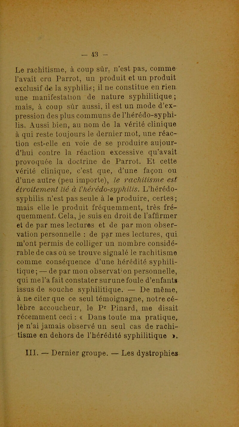 Le rachitisme, à coup sûr. n’est pas, comme l’avait cru Parrot, un produit et un produit exclusif de la syphilis; il ne constitue en rien une manifestation de nature syphilitique ; mais, à coup sûr aussi, il est un mode d’ex- pression des plus communs de l’hérédo-syphi- lis. Aussi bien, au nom de la vérité clinique à qui reste toujours le dernier mot, une réac- tion est-elle en voie de se produire aujour- d’hui contre la réaction excessive qu’avait provoquée la doctrine de Parrot. Et cette vérité clinique, c’est que, d’une façon ou d’une autre (peu importe), le rachitisme est étroitement lié à Vhérédo-syphilis. L’hérédo- syphilis n’est pas seule à le produire, certes; mais elle le produit fréquemment, très fré- quemment. Cela, je suis en droit de l’affirmer et de par mes lectures et de par mon obser- vation personnelle : de par mes lectures, qui m’ont permis de colliger un nombre considé- rable de cas où se trouve signalé le rachitisme comme conséquence d’une hérédité syphili- tique; — de par mon observât'on personnelle, qui me l’a fait constater sur une foule d’enfants issus de souche syphilitique. — De même, à ne citer que ce seul témoignagne, notre cé- lèbre accoucheur, le Pr Pinard, me disait récemment ceci : « Dans toute ma pratique, je n’ai jamais observé un seul cas de rachi- tisme en dehors de l’hérédité syphilitique ». III. — Dernier groupe. — Les dystrophies