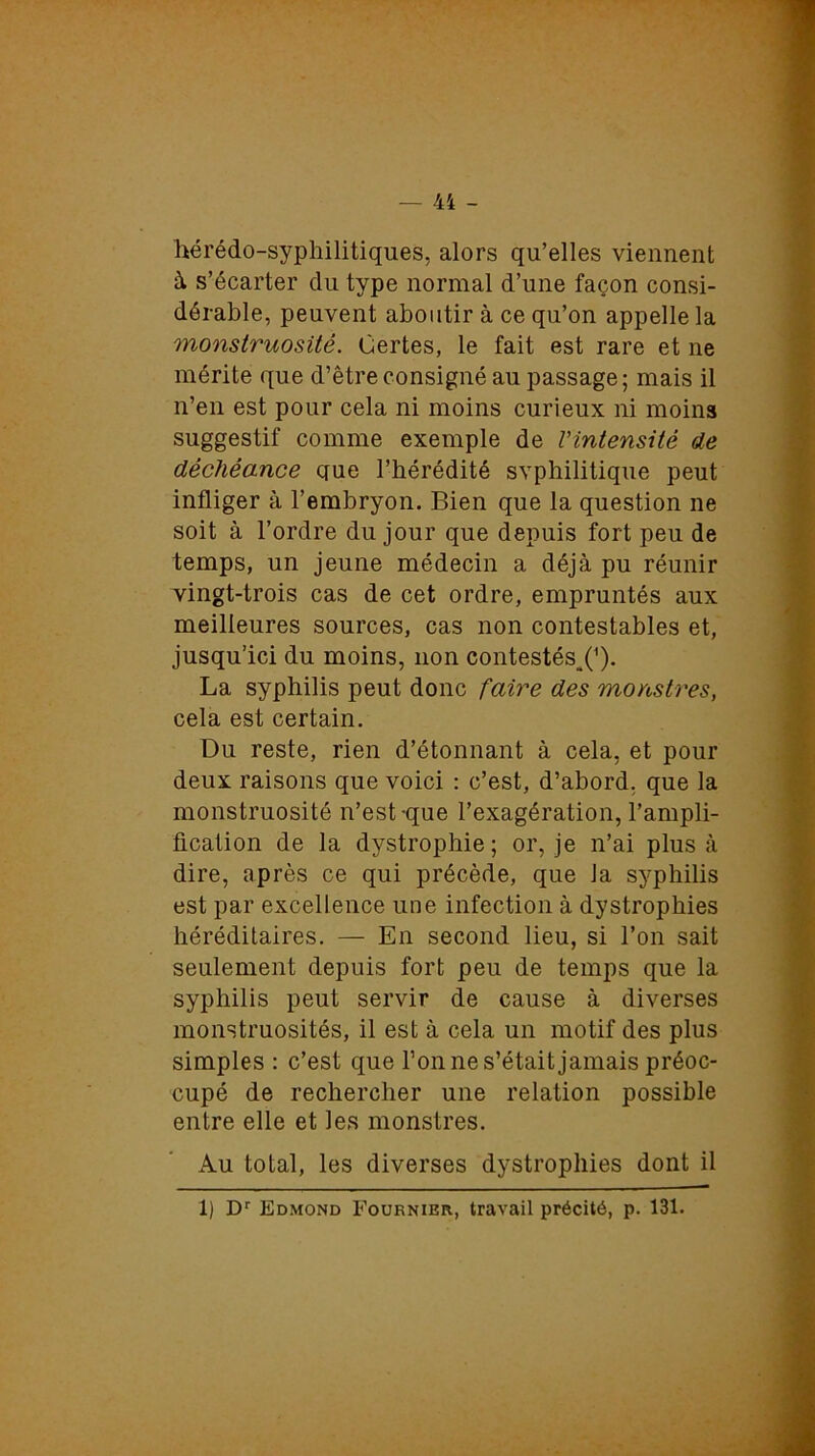 hérédo-syphilitiques, alors qu’elles viennent à s’écarter du type normal d’une façon consi- dérable, peuvent aboutir à ce qu’on appelle la monstruosité. Certes, le fait est rare et ne mérite que d’être consigné au passage; mais il n’en est pour cela ni moins curieux ni moins suggestif comme exemple de l'intensité de déchéance que l’hérédité svphilitique peut infliger à l’embryon. Bien que la question ne soit à l’ordre du jour que depuis fort peu de temps, un jeune médecin a déjà pu réunir vingt-trois cas de cet ordre, empruntés aux meilleures sources, cas non contestables et, jusqu’ici du moins, non contestés,(’). La syphilis peut donc faire des monstres, cela est certain. Du reste, rien d’étonnant à cela, et pour deux raisons que voici : c’est, d’abord, que la monstruosité n’est-que l’exagération, l’ampli- fication de la dystrophie ; or, je n’ai plus à dire, après ce qui précède, que la syphilis est par excellence une infection à dystrophies héréditaires. — En second lieu, si l’on sait seulement depuis fort peu de temps que la syphilis peut servir de cause à diverses monstruosités, il est à cela un motif des plus simples : c’est que l’on ne s’était jamais préoc- cupé de rechercher une relation possible entre elle et les monstres. Au total, les diverses dystrophies dont il 1) Dr Edmond Fournier, travail précité, p. 131.