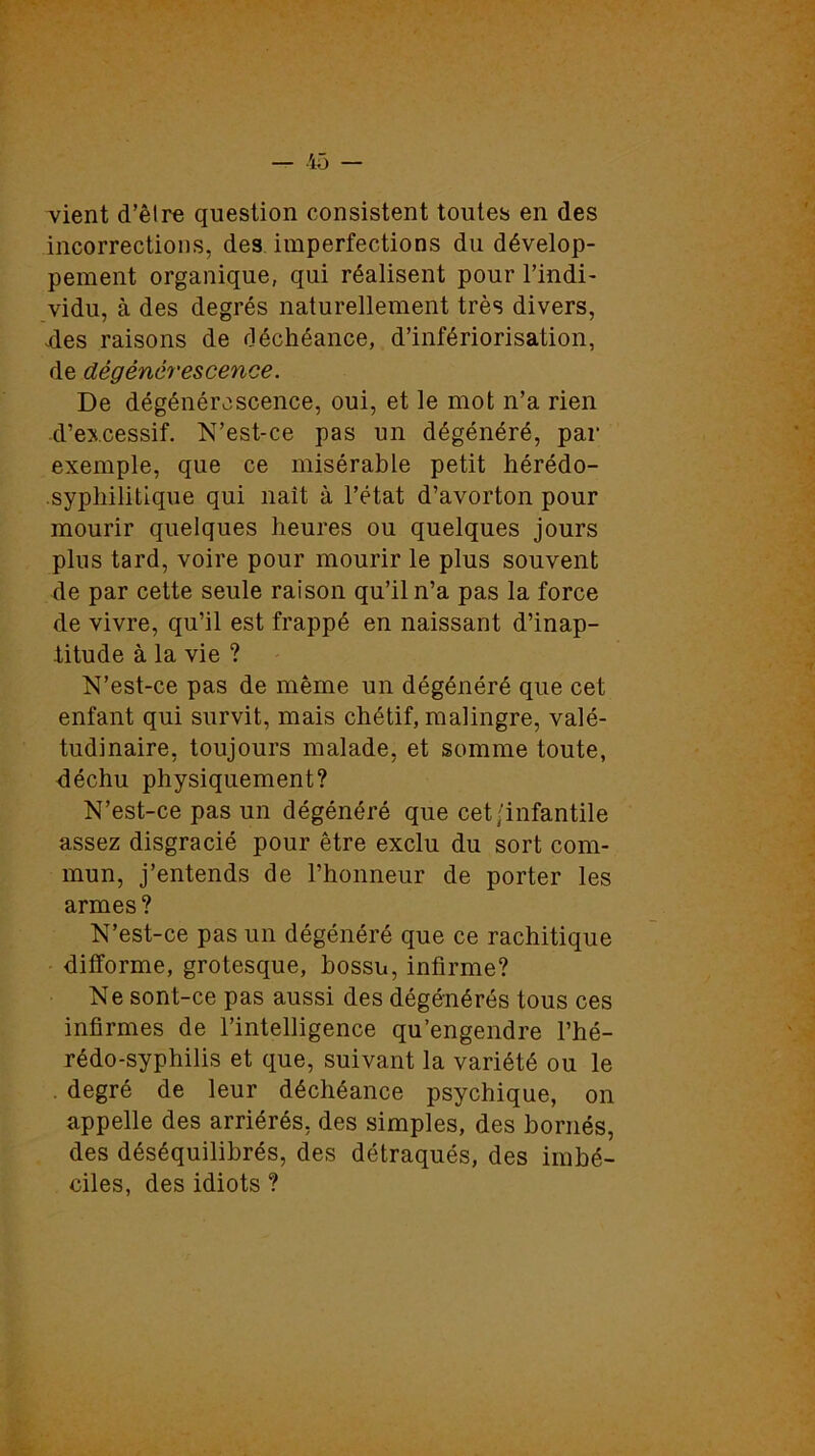 vient d’être question consistent toutes en des incorrections, des imperfections du dévelop- pement organique, qui réalisent pour l’indi- vidu, à des degrés naturellement très divers, .des raisons de déchéance, d’infériorisation, de dégénérescence. De dégénérescence, oui, et le mot n’a rien ■d’excessif. N’est-ce pas un dégénéré, par exemple, que ce misérable petit hérédo- syphilitique qui naît à l’état d’avorton pour mourir quelques heures ou quelques jours plus tard, voire pour mourir le plus souvent de par cette seule raison qu’il n’a pas la force de vivre, qu’il est frappé en naissant d’inap- titude à la vie ? N’est-ce pas de même un dégénéré que cet enfant qui survit, mais chétif, malingre, valé- tudinaire, toujours malade, et somme toute, déchu physiquement? N’est-ce pas un dégénéré que cet/infantile assez disgracié pour être exclu du sort com- mun, j’entends de l’honneur de porter les armes? N’est-ce pas un dégénéré que ce rachitique difforme, grotesque, bossu, infirme? Ne sont-ce pas aussi des dégénérés tous ces infirmes de l’intelligence qu’engendre l’hé- rédo-syphilis et que, suivant la variété ou le degré de leur déchéance psychique, on appelle des arriérés, des simples, des bornés, des déséquilibrés, des détraqués, des imbé- ciles, des idiots ?