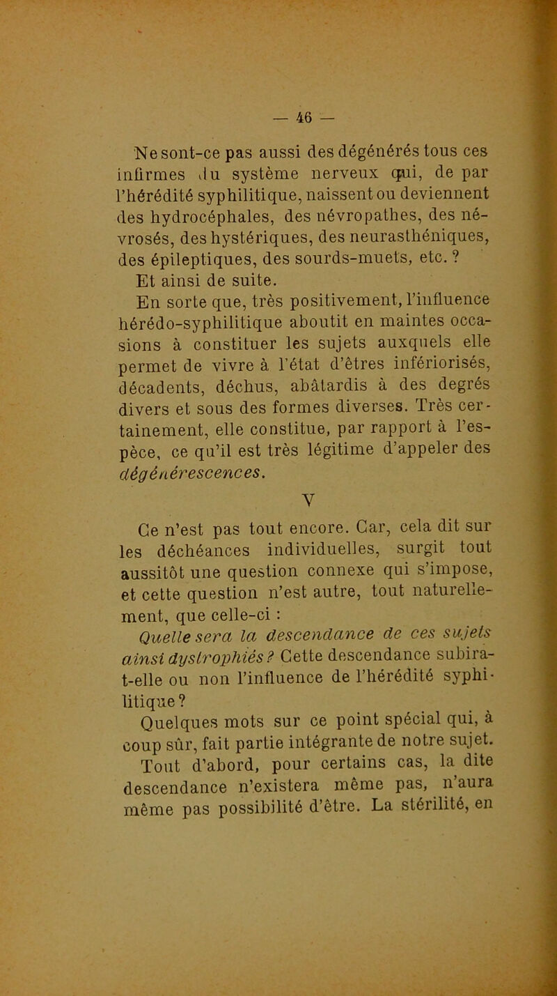 Nesont-ce pas aussi des dégénérés tous ces infirmes du système nerveux qui, de par l’hérédité syphilitique, naissent ou deviennent des hydrocéphales, des névropathes, des né- vrosés, des hystériques, des neurasthéniques, des épileptiques, des sourds-muets, etc. ? Et ainsi de suite. En sorte que, très positivement, l’influence hérédo-syphilitique aboutit en maintes occa- sions à constituer les sujets auxquels elle permet de vivre à l’état d’êtres infériorisés, décadents, déchus, abâtardis à des degrés divers et sous des formes diverses. Très cer- tainement, elle constitue, par rapport à l’es- pèce, ce qu’il est très légitime d’appeler des dégénérescences. Y Ce n’est pas tout encore. Car, cela dit sur les déchéances individuelles, surgit tout aussitôt une question connexe qui s’impose, et cette question n’est autre, tout naturelle- ment, que celle-ci : Quelle sera la descendance de ces sujets ainsi dyslrophiés ? Cette descendance subira- t-elle ou non l’influence de l’hérédité syphi- litique ? Quelques mots sur ce point spécial qui, à coup sûr, fait partie intégrante de notre sujet. Tout d’abord, pour certains cas, la dite descendance n’existera même pas, n’aura même pas possibilité d’être. La stérilité, en