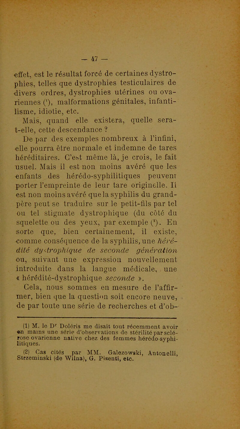 effet, est le résultat forcé de certaines dystro- phies, telles que dystrophies testiculaires de divers ordres, dystrophies utérines ou ova- riennes ('), malformations génitales, infanti- lisme, idiotie, etc. Mais, quand elle existera, quelle sera- t-elle, cette descendance ? De par des exemples nombreux à l’infini, elle pourra être normale et indemne de tares héréditaires. C’est même là, je crois, le fait usuel. Mais il est non moins avéré que les enfants des hérédo-syphilitiques peuvent porter l’empreinte de leur tare originelle. Ii est non moins avéré que la syphilis du grand- père peut se traduire sur le petit-fils par tel ou tel stigmate dystrophique (du côté du squelette ou des yeux, par exemple (1 2). En sorte que, bien certainement, il existe, comme conséquence de la syphilis, une héré- dité dystrophique de seconde génération ou, suivant une expression nouvellement introduite dans la langue médicale, une « hérédité-dystrophique seconde ». Cela, nous sommes en mesure de l’affir- mer, bien que la question soit encore neuve, de par toute une série de recherches et d’ob- (1) M. le Dr Doléris me disait tout récemment avoir en mains une série d'observations de stérilité par sclé- rose ovarienne native chez des femmes hérédo-syphi- litiques. (2) Cas cités par MM. Galezowski, Antonelli, Strzeminski (de Wilna), G. Pisenti, etc.