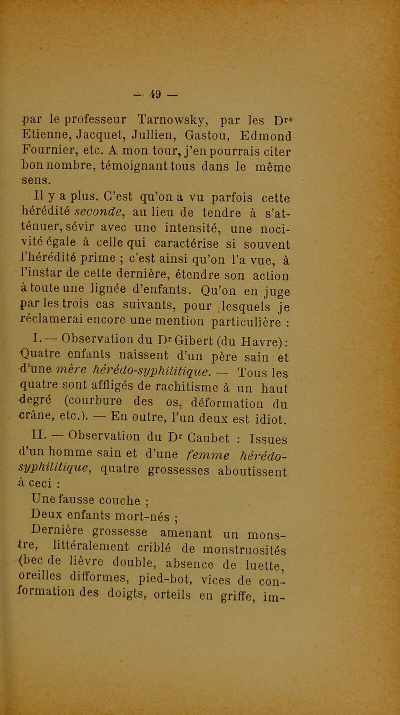 par le professeur Tarnowsky, par les Drs Etienne, Jacquet, Jullien, Gastou, Edmond Fournier, etc. A mon tour, j’en pourrais citer bon nombre, témoignant tous dans le même sens. Il y a plus. C’est qu’on a vu parfois cette hérédité seconde, au lieu de tendre à s’at- ténuer, sévir avec une intensité, une noci- vité égale à celle qui caractérise si souvent l’hérédité prime ; c’est ainsi qu’on l’a vue, à l’instar de cette dernière, étendre son action à toute une lignée d’enfants. Qu’on en juge par les trois cas suivants, pour lesquels je réclamerai encore une mention particulière : I. — Observation du D^Gibert (du Havre): Quatre enfants naissent d’un père sain et d’une mère hérédo-syphilitique. — Tous les quatre sont affligés de rachitisme à un haut degré (courbure des os, déformation du crâne, etc.). En outre, l’un deux est idiot. II. — Observation du Dr Gaubet : Issues d un homme sain et d’une femme hérédo- syphilitique, quatre grossesses aboutissent -à ceci : Une fausse couche ; Deux enfants mort-nés ; Dernière grossesse amenant un mons- -tre, littéralement criblé de monstruosités (bec de lièvre double, absence de luette, oreilles difformes, pied-bot, vices de con- formation des doigts, orteils en griffe, im-