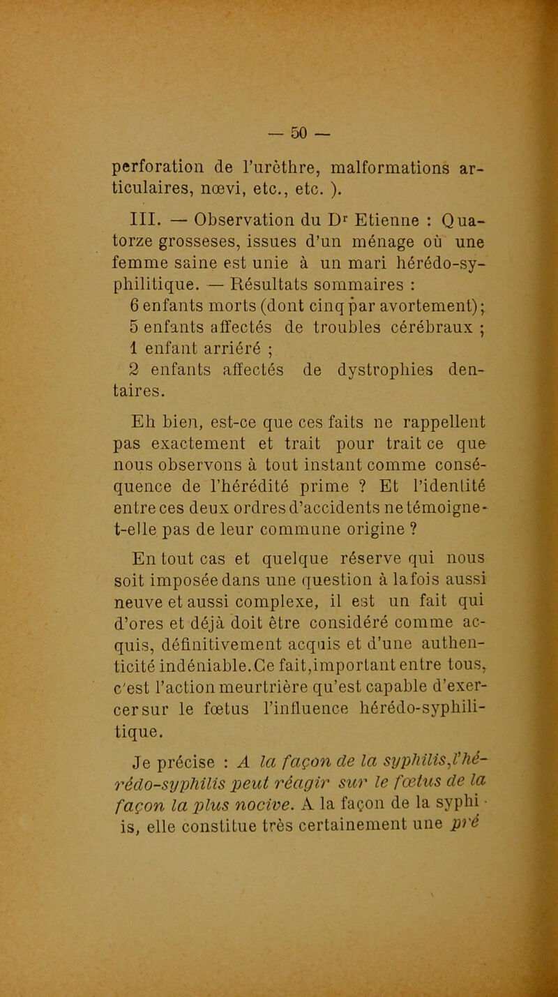 perforation de l’urèthre, malformations ar- ticulaires, nœvi, etc., etc. ). III. — Observation du Dr Etienne : Qua- torze grosseses, issues d’un ménage où une femme saine est unie à un mari hérédo-sy- philitique. — Résultats sommaires : 6 enfants morts (dont cinq par avortement); 5 enfants affectés de troubles cérébraux ; 1 enfant arriéré ; 2 enfants affectés de dystrophies den- taires. Eh bien, est-ce que ces faits ne rappellent pas exactement et trait pour trait ce que nous observons à tout instant comme consé- quence de l’hérédité prime ? Et l’identité entre ces deux ordres d’accidents ne témoigne- t-elle pas de leur commune origine ? En tout cas et quelque réserve qui nous soit imposée dans une question à lafois aussi neuve et aussi complexe, il est un fait qui d’ores et déjà doit être considéré comme ac- quis, définitivement acquis et d’une authen- ticité indéniable.Ce fait,important entre tous, c'est l’action meurtrière qu’est capable d’exer- cer sur le foetus l’influence hérédo-syphili- tique. Je précise : A la façon de la syphilis,l'hè- rédo-syphilis peut réagir sur le fœtus de la façon la plus nocive. À la façon de la syphi • is, elle constitue très certainement une pré