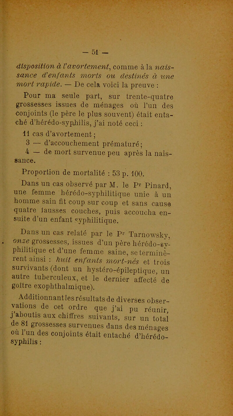 disposition à Vavortement, comme à la nais- sance d'enfants morts ou destinés à une mort rapide. — De cela voici la preuve : Pour ma seule part, sur trente-quatre grossesses issues de ménages où l’un des conjoints (le père le plus souvent) était enta- ehé d’iiérédo-sypjiilis, j’ai noté ceci : 11 cas d’avortement ; 3 — d’accouchement prématuré; 4 — de mort survenue peu après la nais- sance. Proportion de mortalité : 53 p. 100. Dans un cas observé par M. le P1' Pinard, une femme hérédo-syphilitique unie à un homme sain fit coup sur coup et sans cause quatre lausses couches, puis accoucha en- suite d’un enfant syphilitique. Dans un cas relaté par le Pr Tarnowsky. . on^e giossesses, issues d’un père hérédo-sv- phiütique et d une femme saine, se terminè- rent ainsi : huit enfants mort-nés et trois survivants (dont un hystéro-épileptique, un autre tuberculeux, et le dernier affecté de goître exophthalmique). Additionnant les résultats de diverses obser- vations de cet ordre que j’ai pu réunir, j aboutis aux chiffres suivants, sur un total de 81 grossesses survenues dans des ménages ou l’un des conjoints était entaché d’hérédo- syphilis :