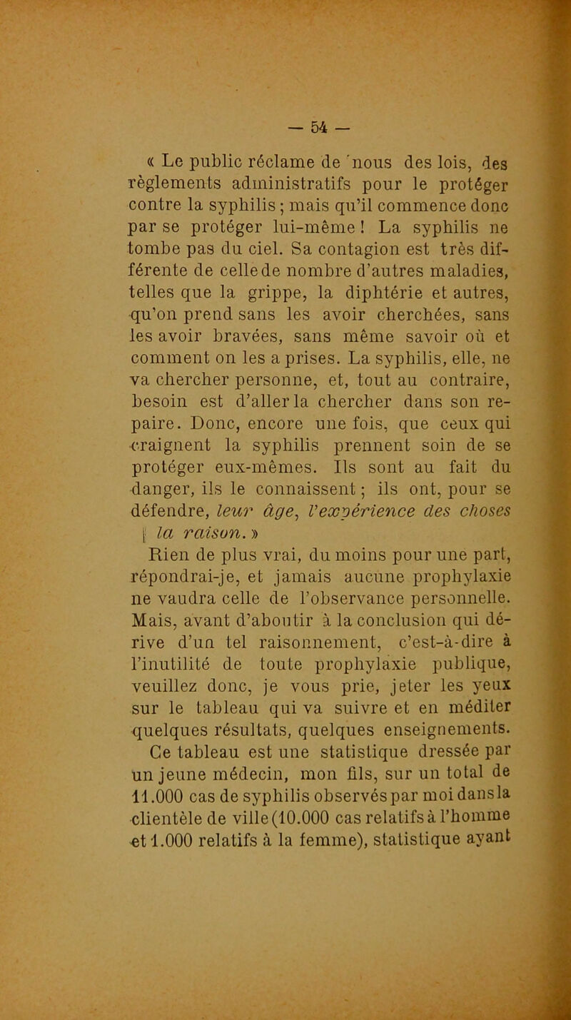 « Le public réclame de 'nous des lois, des règlements administratifs pour le protéger contre la syphilis ; mais qu’il commence donc par se protéger lui-même ! La syphilis ne tombe pas du ciel. Sa contagion est très dif- férente de celle de nombre d’autres maladies, telles que la grippe, la diphtérie et autres, qu’on prend sans les avoir cherchées, sans les avoir bravées, sans même savoir où et comment on les a prises. La syphilis, elle, ne va chercher personne, et, tout au contraire, besoin est d’aller la chercher dans son re- paire. Donc, encore une fois, que ceux qui craignent la syphilis prennent soin de se protéger eux-mêmes. Ils sont au fait du danger, ils le connaissent ; ils ont, pour se défendre, leur âge, Vexgêrience des choses f la raison. » Rien de plus vrai, du moins pour une part, répondrai-je, et jamais aucune prophylaxie ne vaudra celle de l’observance personnelle. Mais, avant d’aboutir à la conclusion qui dé- rive d’un tel raisonnement, c’est-à-dire à l’inutilité de toute prophylaxie publique, veuillez donc, je vous prie, jeter les yeux sur le tableau qui va suivre et en méditer quelques résultats, quelques enseignements. Ce tableau est une statistique dressée par un jeune médecin, mon ûls, sur un total de 11.000 cas de syphilis observés par moi dans la clientèle de ville (10.000 cas relatifs à l’homme et 1.000 relatifs à la femme), statistique ayant