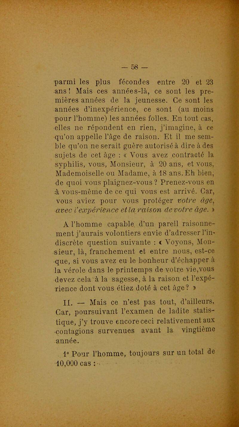 ■parmi les plus fécondes entre 20 et 23 ans! Mais ces années-là, ce sont les pre- mières années de la jeunesse. Ce sont les années d’inexpérience, ce sont (au moins pour l’homme) les années folles. En tout cas, elles ne répondent en rien, j’imagine, à ce qu’on appelle l’âge de raison. Et il me sem- ble qu’on ne serait guère autorisé à dire à des sujets de cet âge : « Vous avez contracté la syphilis, vous, Monsieur, à 20 ans, et vous, Mademoiselle ou Madame, à 18 ans. Eh bien, de quoi vous plaignez-vous ? Prenez-vous en à vous-même de ce qui vous est arrivé. Car, vous aviez pour vous protéger votre âge, avec Vexpérience et la raison de votre âge. » A l’homme capable, d’un pareil raisonne- ment j’aurais volontiers envie d’adresser l’in- discrète question suivante : c Voyons, Mon- sieur, là, franchement et entre nous, est-ce que, si vous avez eu le bonheur d’échapper à la vérole dans le printemps de votre vie,vous devez cela à la sagesse, à la raison et l’expé- rience dont vous étiez doté à cet âge? » IX. — Mais ce n’est pas tout, d’ailleurs. Car, poursuivant l’examen de ladite statis- tique, j’y trouve encore ceci relativement aux ■contagions survenues avant la vingtième année. 1° Pour l’homme, toujours sur un total de 10,000 cas : >