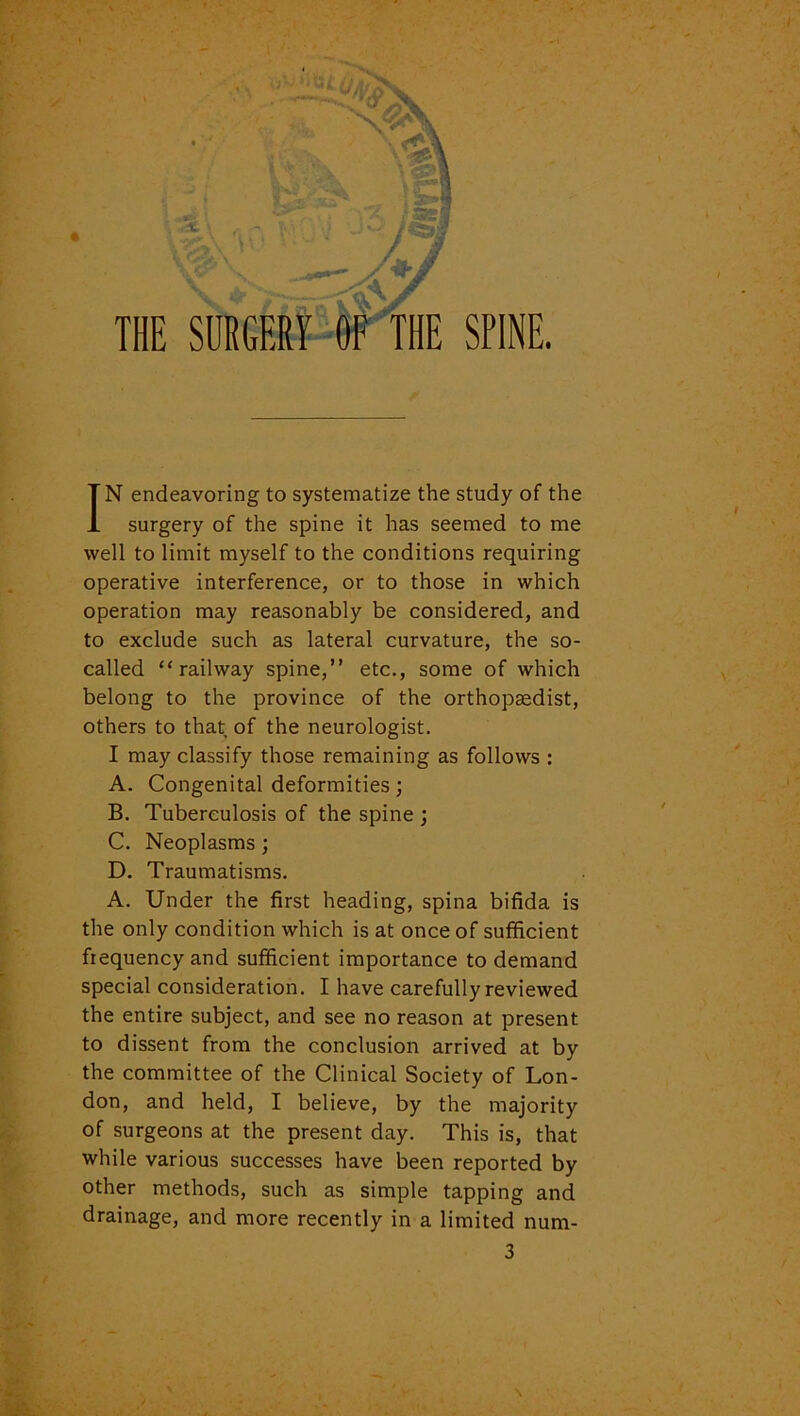 surgery of the spine it has seemed to me well to limit myself to the conditions requiring operative interference, or to those in which operation may reasonably be considered, and to exclude such as lateral curvature, the so- called “railway spine,” etc., some of which belong to the province of the orthopaedist, others to that of the neurologist. I may classify those remaining as follows : A. Congenital deformities; B. Tuberculosis of the spine ; C. Neoplasms; D. Traumatisms. A. Under the first heading, spina bifida is the only condition which is at once of sufficient frequency and sufficient importance to demand special consideration. I have carefully reviewed the entire subject, and see no reason at present to dissent from the conclusion arrived at by the committee of the Clinical Society of Lon- don, and held, I believe, by the majority of surgeons at the present day. This is, that while various successes have been reported by other methods, such as simple tapping and drainage, and more recently in a limited nura- 3