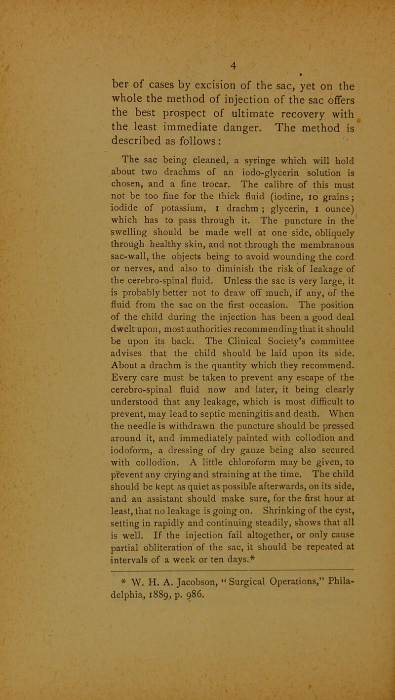 ber of cases by excision of the sac, yet on the whole the method of injection of the sac offers the best prospect of ultimate recovery with the least immediate danger. The method is described as follows: The sac being cleaned, a syringe which will hold about two drachms of an iodo-glycerin solution is chosen, and a fine trocar. The calibre of this must not be too fine for the thick fluid (iodine, io grains; iodide of potassium, i drachm ; glycerin, I ounce) which has to pass through it. The puncture in the swelling should be made well at one side, obliquely through healthy skin, and not through the membranous sac-wall, the objects being to avoid wounding the cord or nerves, and also to diminish the risk of leakage of the cerebro-spinal fluid. Unless the sac is very large, it is probably better not to draw off much, if any, of the fluid from the sac on the first occasion. The position of the child during the injection has been a good deal dwelt upon, most authorities recommending that it should be upon its back. The Clinical Society’s committee advises that the child should be laid upon its side. About a drachm is the quantity which they recommend. Every care must be taken to prevent any escape of the cerebro-spinal fluid now and later, it being clearly understood that any leakage, which is most difficult to prevent, may lead to septic meningitis and death. When the needle is withdrawn the puncture should be pressed around it, and immediately painted with collodion and iodoform, a dressing of dry gauze being also secured with collodion. A little chloroform may be given, to prevent any crying and straining at the time. The child should be kept as quiet as possible afterwards, on its side, and an assistant should make sure, for the first hour at least, that no leakage is going on. Shrinking of the cyst, setting in rapidly and continuing steadily, shows that all is well. If the injection fail altogether, or only cause partial obliteration of the sac, it should be repeated at intervals of a week or ten days.* * W. H. A. Jacobson, “ Surgical Operations,” Phila- delphia, 1889, p. 986.