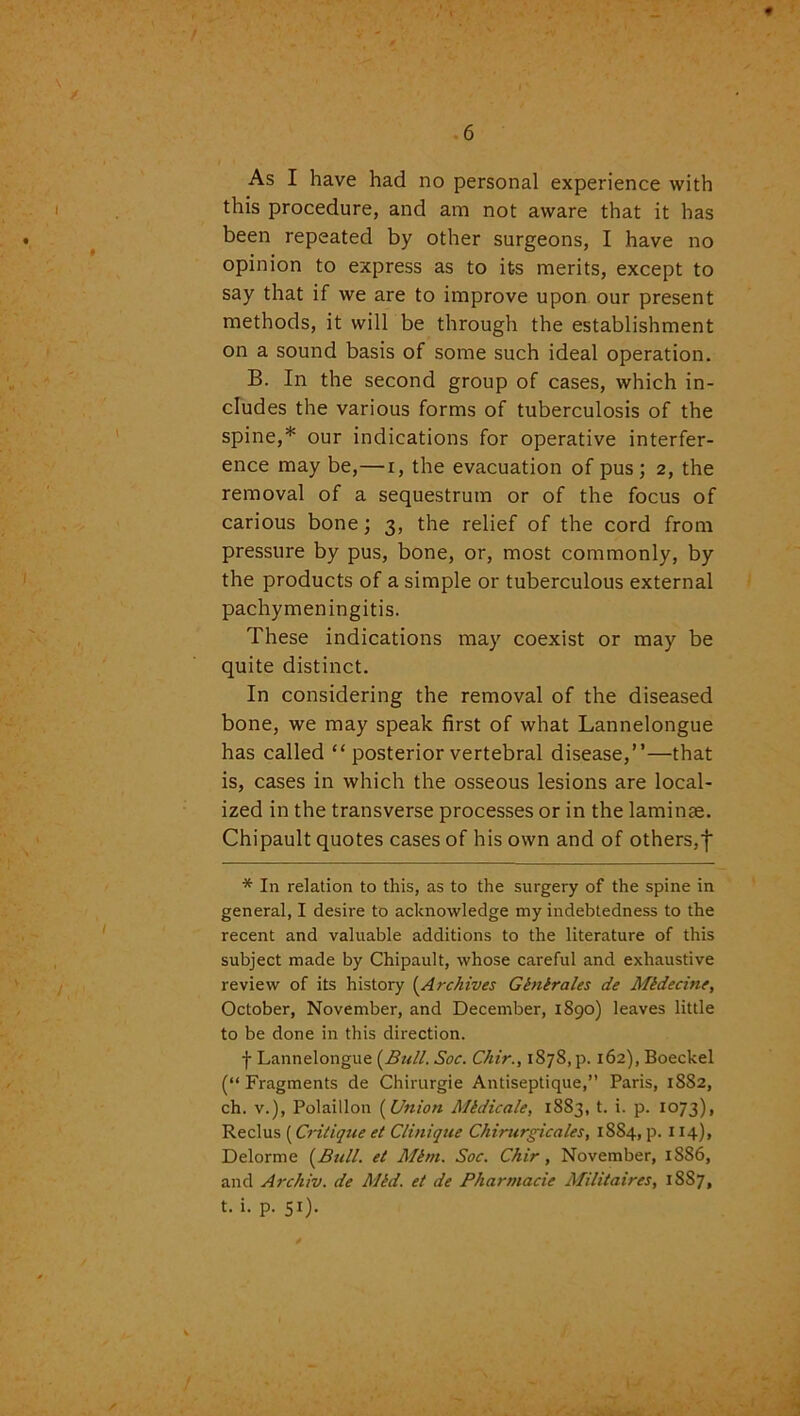 / 6 As I have had no personal experience with this procedure, and am not aware that it has been repeated by other surgeons, I have no opinion to express as to its merits, except to say that if we are to improve upon our present methods, it will be through the establishment on a sound basis of some such ideal operation. B. In the second group of cases, which in- cludes the various forms of tuberculosis of the spine,* our indications for operative interfer- ence may be,—i, the evacuation of pus; 2, the removal of a sequestrum or of the focus of carious bone; 3, the relief of the cord from pressure by pus, bone, or, most commonly, by the products of a simple or tuberculous external pachymeningitis. These indications may coexist or may be quite distinct. In considering the removal of the diseased bone, we may speak first of what Lannelongue has called “ posterior vertebral disease,”—that is, cases in which the osseous lesions are local- ized in the transverse processes or in the laminse. Chipault quotes cases of his own and of others,f * In relation to this, as to the surgery of the spine in general, I desire to acknowledge my indebtedness to the recent and valuable additions to the literature of this subject made by Chipault, whose careful and exhaustive review of its history (Archives Glnlrales de Mldecine, October, November, and December, 1890) leaves little to be done in this direction. f Lannelongue (Bull. Soc. Chir., 1878, p. 162), Boeckel (“ Fragments de Chirurgie Antiseptique,” Paris, 1882, ch. v.), Polaiilon (Union Mtdicale, 1883, t. i. p. 1073), Reclus (Critique et Clinique Chirurgicales, 1SS4, p. 114), Delorme (Bull. et Mini. Soc. Chir, November, 1886, and Archiv. de Mid. et de Pharmacie Militaires, 1887, t. i. p. 5i)-