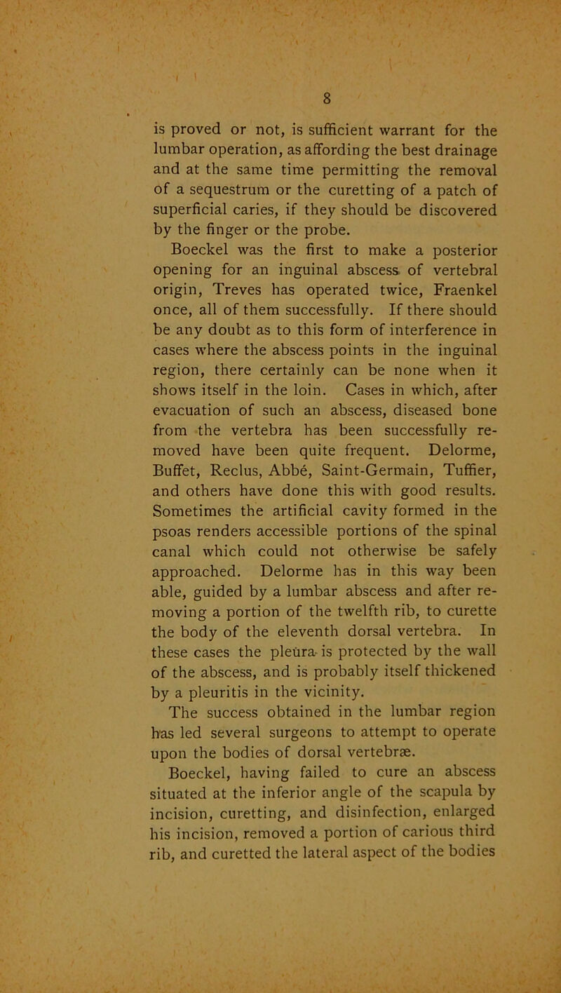 I \ 8 is proved or not, is sufficient warrant for the lumbar operation, as affording the best drainage and at the same time permitting the removal of a sequestrum or the curetting of a patch of superficial caries, if they should be discovered by the finger or the probe. Boeckel was the first to make a posterior opening for an inguinal abscess of vertebral origin, Treves has operated twice, Fraenkel once, all of them successfully. If there should be any doubt as to this form of interference in cases where the abscess points in the inguinal region, there certainly can be none when it shows itself in the loin. Cases in which, after evacuation of such an abscess, diseased bone from the vertebra has been successfully re- moved have been quite frequent. Delorme, Buffet, Reclus, Abbe, Saint-Germain, Tuffier, and others have done this with good results. Sometimes the artificial cavity formed in the psoas renders accessible portions of the spinal canal which could not otherwise be safely approached. Delorme has in this way been able, guided by a lumbar abscess and after re- moving a portion of the twelfth rib, to curette the body of the eleventh dorsal vertebra. In these cases the pleura- is protected by the wall of the abscess, and is probably itself thickened by a pleuritis in the vicinity. The success obtained in the lumbar region has led several surgeons to attempt to operate upon the bodies of dorsal vertebras. Boeckel, having failed to cure an abscess situated at the inferior angle of the scapula by incision, curetting, and disinfection, enlarged his incision, removed a portion of carious third rib, and curetted the lateral aspect of the bodies