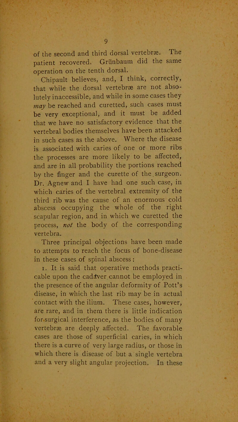 of the second and third dorsal vertebrae. The patient recovered. Griinbaum did the same operation on the tenth dorsal. Chipault believes, and, I think, correctly, that while the dorsal vertebrae are not abso- lutely inaccessible, and while in some cases they may be reached and curetted, such cases must be very exceptional, and it must be added that we have no satisfactory evidence that the vertebral bodies themselves have been attacked in such cases as the above. Where th.e disease is associated with caries of one or more ribs the processes are more likely to be affected, and are in all probability the portions reached by the finger and the curette of the.surgeon. Dr. Agnew and I have had one such case, in which caries of the vertebral extremity of the third rib was the cause of an enormous cold abscess occupying the whole of the right scapular region, and in which we curetted the process, not the body of the corresponding vertebra. Three principal objections have been made to attempts to reach the focus of bone-disease in these cases of spinal abscess: i. It is said that operative methods practi- cable upon the cadatver cannot be employed in the presence of the angular deformity of Pott’s disease, in which the last rib may be in actual contact with the ilium. These cases, however, are rare, and in them there is little indication for surgical interference, as the bodies of many vertebrae are deeply affected. The favorable cases are those of superficial caries, in which there is a curve of very large radius, or those in which there is disease of but a single vertebra and a very slight angular projection. In these