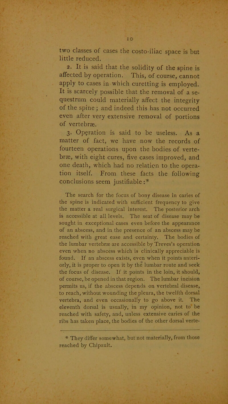 two classes of cases the costo-iliac space is but little reduced. 2. It is said that the solidity of the spine is affected by operation. This, of course, cannot apply to cases in which curetting is employed. It is scarcely possible that the removal of a se- questrum could materially affect the integrity of the spine; and indeed this has not occurred even after very extensive removal of portions of vertebrae. 3. Operation is said to be useless. As a matter of fact, we have now the records of fourteen operations upon the bodies of verte- brae, with eight cures, five cases improved, and one death, which had no relation to the opera- tion itself. From these facts the following conclusions seem justifiable :* The search for the focus of bony disease in caries of the spine is indicated with sufficient frequency to give the matter a real surgical interest. The posterior arch is accessible at all levels. The seat of disease may be sought in exceptional cases even before the appearance of an abscess, and in the presence of an abscess may be reached with great ease and certainty. The bodies of the lumbar vertebree are accessible by Treves’s operation even when no abscess which is clinically appreciable is found. If an abscess exists, even when it points anteri- orly, it is proper to open it by the lumbar route and seek the focus of disease. If it points in the loin, it should, of course, be opened in that region. The lumbar incision permits us, if the abscess depends on vertebral disease, to reach, without wounding the pleura, the twelfth dorsal vertebra, and even occasionally to go above it. The eleventh dorsal is usually, in my opinion, not to' be reached with safety, and, unless extensive caries of the ribs has taken place, the bodies of the other dorsal verte- * They differ somewhat, but not materially, from those reached by Chipault.